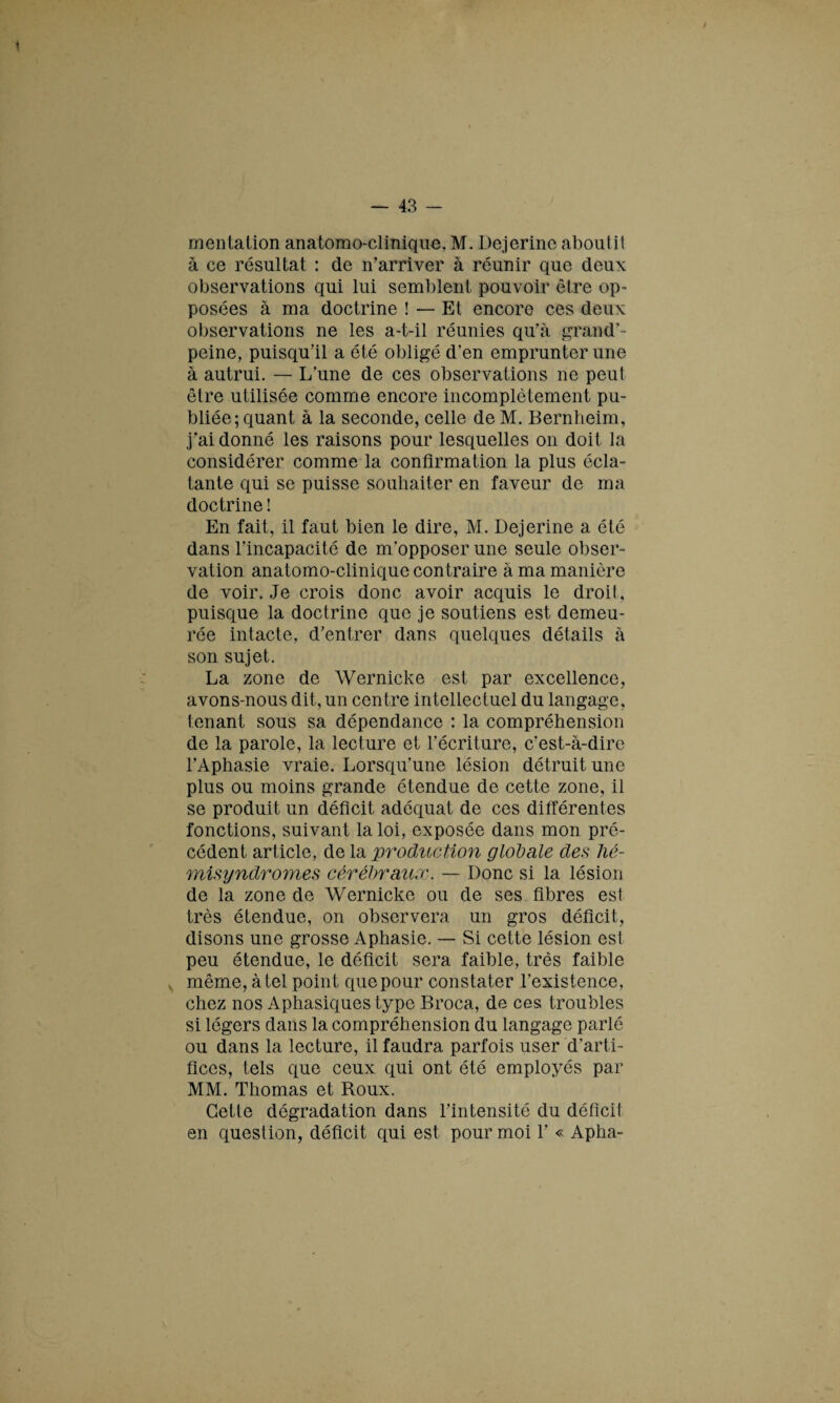 mcntation anatomo-clinique. M. Dejerine aboutit à ce résultat : de n’arriver à réunir que deux observations qui lui semblent pouvoir être op¬ posées à ma doctrine ! — Et encore ces deux observations ne les a-t-il réunies qu’à grand’- peine, puisqu’il a été obligé d’en emprunter une à autrui. — L'une de ces observations ne peut être utilisée comme encore incomplètement pu¬ bliée; quant à la seconde, celle de M. Bernheim, j’ai donné les raisons pour lesquelles on doit la considérer comme la confirmation la plus écla¬ tante qui se puisse souhaiter en faveur de ma doctrine ! En fait, il faut bien le dire, M. Dejerine a été dans l’incapacité de m’opposer une seule obser¬ vation anatomo-clinique contraire à ma manière de voir. Je crois donc avoir acquis le droit , puisque la doctrine que je soutiens est demeu¬ rée intacte, d’entrer dans quelques détails à son sujet. La zone de Wernicke est par excellence, avons-nous dit, un centre intellectuel du langage, tenant sous sa dépendance : la compréhension de la parole, la lecture et l’écriture, c’est-à-dire l’Aphasie vraie. Lorsqu’une lésion détruit une plus ou moins grande étendue de cette zone, il se produit un déficit adéquat de ces différentes fonctions, suivant la loi, exposée dans mon pré¬ cédent article, de la production globale des hé- misyndromes cérébraux. — Donc si la lésion de la zone de Wernicke ou de ses fibres est très étendue, on observera un gros déficit, disons une grosse Aphasie. — Si cette lésion est peu étendue, le déficit sera faible, très faible même, à tel point que pour constater l’existence, chez nos Aphasiques type Broca, de ces troubles si légers dans la compréhension du langage parlé ou dans la lecture, il faudra parfois user d’arti¬ fices, tels que ceux qui ont été employés par MM. Thomas et Roux. Cette dégradation dans l’intensité du déficil en question, déficit qui est pour moi 1’ « Apha-