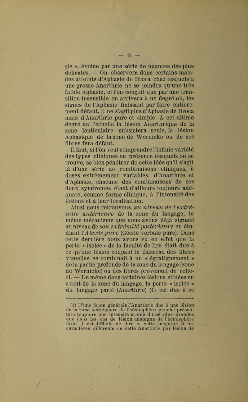 sie », évolue par une série de nuances des plus délicates. — On observera donc certains mala¬ des atteints d’Aphasie de Broca chez lesquels à une grosse Anarthrie ne se joindra qu’une très faible Aphasie, et l’on conçoit que par une tran¬ sition insensible on arrivera à un degré où, les signes de l’Aphasie finissant parfaire entière¬ ment défaut, il ne s’agit plus d’Aphasie de Broca mais d’Anarthrie pure et simple. A cet ultime degré de l’échelle la lésion Anarthrique de la zone lenticulaire subsistera seule, la lésion Aphasique de la zone de Wernicke ou de ses fibres fera défaut. Il faut, si l’on veut comprendre l’infinie variété des types cliniques en présence desquels on se trouve, se bien pénétrer de cette idée qu’il s’agit là d’une série de combinaisons cliniques, à doses extrêmement variables, d’Anarthrie et d’Aphasie, chacune des combinaisons de ces deux syndromes étant d’ailleurs toujours adé¬ quate, comme forme clinique, à l’intensité des lésions et à leur localisation. Ainsi nous retrouvons, au niveau de Vextré¬ mité antérieure de la zone du langage, le même mécanisme que nous avons déjà signalé au niveau de son extrémité postérieure en étu¬ diant YAlexiepure (Cécité verbale pure). Dans cette dernière nous avons vu en effet que la perte « isolée » de la faculté de lire était due à ce qu'une lésion coupant le faisceau des fibres visuelles se combinait à un « égratignement » de la partie profonde de la zone du langage (zone de Wernicke) ou des fibres provenant de celle- ci. — De même dans certaines lésions situées en avant de la zone du langage, la perte « isolée » du langage parlé (Anarthrie) (1) est due à ce (1) D’une façon générale l’Anarthrie due à une lésion de la zone lenticulaire de l’hémisphère gauche présen¬ tera toujours une intensité et une durée plus grandes que dans les cas de lésion analogue de l’hémisphère droit. 11 est difficile de dire si cette inégalité et les caractères différents de cette Anarthrie par lésion de \