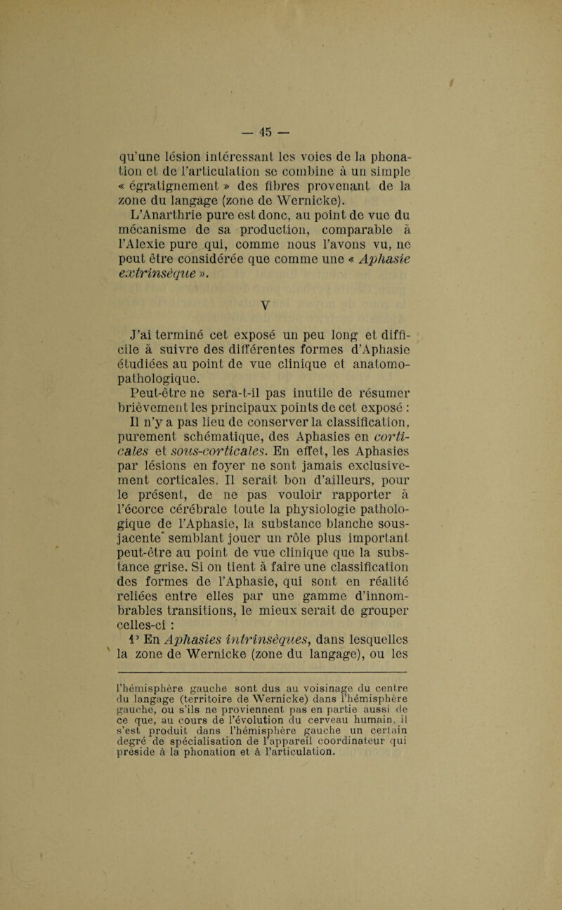 qu'une lésion intéressant les voies de la phona¬ tion et de l’articulation se combine à un simple « égratignement » des fibres provenant de la zone du langage (zone de Wernicke). L’Anarthrie pure est donc, au point de vue du mécanisme de sa production, comparable à FAlexie pure qui, comme nous l’avons vu, ne peut être considérée que comme une « Aphasie extrinsèque ». Y J’ai terminé cet exposé un peu long et diffi¬ cile à suivre des différentes formes d’Aphasie étudiées au point de vue clinique et anatomo¬ pathologique. Peut-être ne sera-t-il pas inutile de résumer brièvement les principaux points de cet exposé : Il n’y a pas lieu de conserver la classification, purement schématique, des Aphasies en corti¬ cales et sous-corticales. En effet, les Aphasies par lésions en foyer ne sont jamais exclusive¬ ment corticales. Il serait bon d’ailleurs, pour le présent, de ne pas vouloir rapporter à l’écorce cérébrale toute la physiologie patholo¬ gique de l’Aphasie, la substance blanche sous- jacente semblant jouer un rôle plus important peut-être au point de vue clinique que la subs¬ tance grise. Si on tient à faire une classification des formes de l’Aphasie, qui sont en réalité reliées entre elles par une gamme d’innom¬ brables transitions, le mieux serait de grouper celles-ci : V En Aphasies intrinsèques, dans lesquelles la zone de Wernicke (zone du langage), ou les l’hémisphère gauche sont dus au voisinage du centre du langage (territoire de Wernicke) dans l’hémisphère gauche, ou s’ils ne proviennent pas en partie aussi de ce que, au cours de l’évolution du cerveau humain, il s’est produit dans l’hémisphère gauche un certain degré de spécialisation de l’appareil coordinateur qui préside à la phonation et à l’articulation.