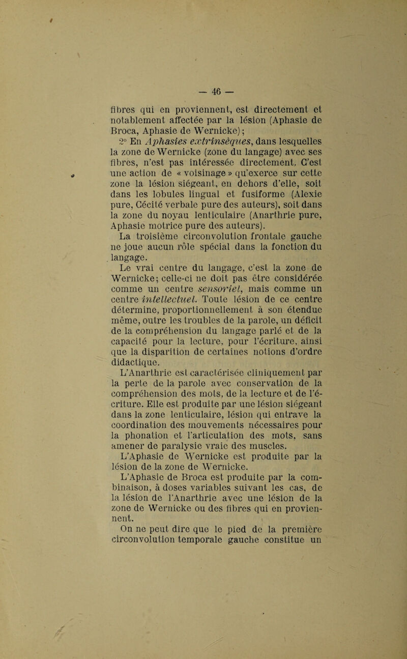 fibres qui en proviennent, est directement et. notablement affectée par la lésion (Aphasie de Broca, Aphasie de Wernicke) ; 2° En Aphasies extrinsèques, dans lesquelles la zone de Wernicke (zone du langage) avec ses fibres, n’est pas intéressée directement. C’est une action de « voisinage » qu'exerce sur cette zone la lésion siégeant, en dehors d’elle, soit dans les lobules lingual et fusiforme (Alexie pure, Cécité verbale pure des auteurs), soit dans la zone du noyau lenticulaire (Anarthrie pure, Aphasie motrice pure des auteurs). La troisième circonvolution frontale gauche ne joue aucun rôle spécial dans la fonction du langage. Le vrai centre du langage, c’est la zone de Wernicke; celle-ci ne doit pas être considérée comme un centre sensoriel, mais comme un centre intellectuel. Toute lésion de ce centre détermine, proportionnellement à son étendue même, outre les troubles de la parole, un déficit de la compréhension du langage parlé et de la capacité pour la lecture, pour l’écriture, ainsi que la disparition de certaines notions d’ordre didactique. L’Anarthrie est caractérisée cliniquement par la perte de la parole avec conservation de la compréhension des mots, de la lecture et de l’é¬ criture. Elle est produite par une lésion siégeant dans la zone lenticulaire, lésion qui entrave la coordination des mouvements nécessaires pour la phonation et l’articulation des mots, sans amener de paralysie vraie des muscles. L’Aphasie de Wernicke est produite par la lésion de la zone de Wernicke. L’Aphasie de Broca est produite par la com¬ binaison, à doses variables suivant les cas, de la lésion de l’Anarthrie avec une lésion de la zone de Wernicke ou des fibres qui en provien¬ nent. On ne peut dire que le pied de la première circonvolution temporale gauche constitue un