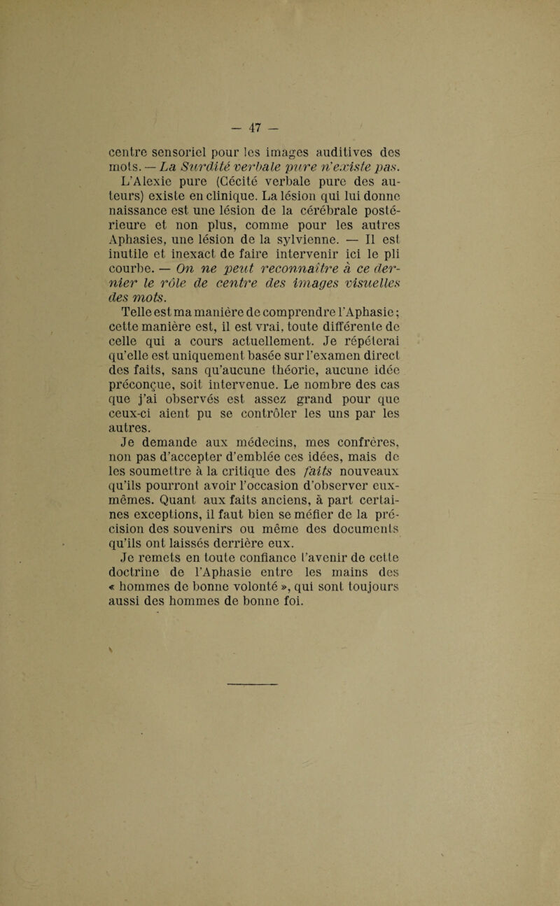 centre sensoriel pour les images auditives des mots. — La Surdité verbale pure n’existe pas. L’Alexie pure (Cécité verbale pure des au¬ teurs) existe en clinique. La lésion qui lui donne naissance est une lésion de la cérébrale posté¬ rieure et non plus, comme pour les autres Aphasies, une lésion de la sylvienne. — Il est inutile et inexact de faire intervenir ici le pli courbe. — On ne peut reconnaître a ce der¬ nier le rôle de centre des images visuelles des mots. Telle est ma manière de comprendre l'Aphasie ; cette manière est, il est vrai, toute différente de celle qui a cours actuellement. Je répéterai qu’elle est uniquement basée sur l’examen direct des faits, sans qu’aucune théorie, aucune idée préconçue, soit intervenue. Le nombre des cas que j’ai observés est assez grand pour que ceux-ci aient pu se contrôler les uns par les autres. Je demande aux médecins, mes confrères, non pas d’accepter d’emblée ces idées, mais de les soumettre à la critique des faits nouveaux qu’ils pourront avoir l’occasion d’observer eux- mêmes. Quant aux faits anciens, à part certai¬ nes exceptions, il faut bien se méfier de la pré¬ cision des souvenirs ou même des documents qu’ils ont laissés derrière eux. Je remets en toute confiance l’avenir de cette doctrine de l’Aphasie entre les mains des « hommes de bonne volonté », qui sont toujours aussi des hommes de bonne foi.