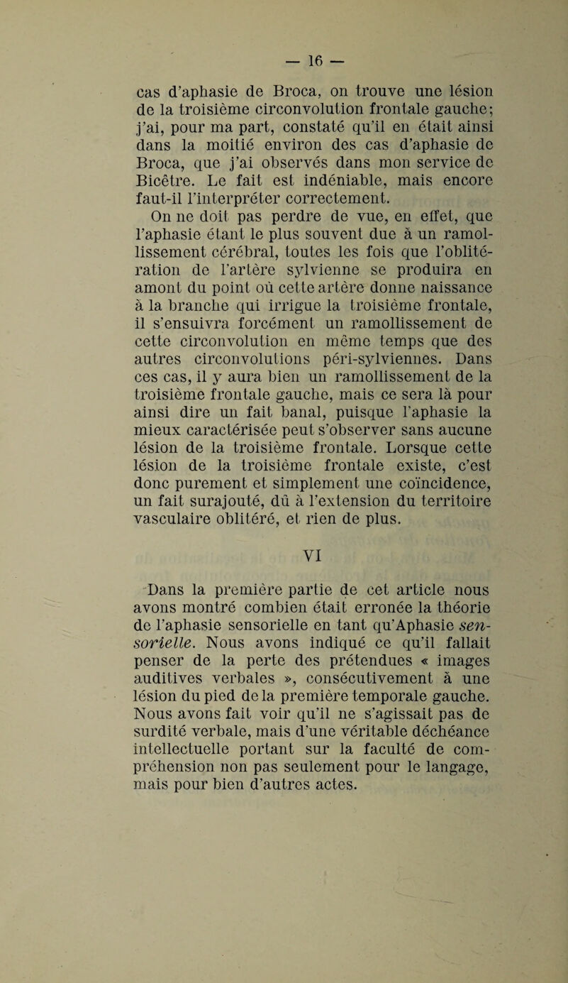 cas d’aphasie de Broca, on trouve une lésion de la troisième circonvolution frontale gauche; j’ai, pour ma part, constaté qu’il en était ainsi dans la moitié environ des cas d’aphasie de Broca, que j’ai observés dans mon service de Bicêtre. Le fait est indéniable, mais encore faut-il l’interpréter correctement. On ne doit pas perdre de vue, en effet, que l’aphasie étant le plus souvent due à un ramol¬ lissement cérébral, toutes les fois que l’oblité¬ ration de l’artère sylvienne se produira en amont du point où cette artère donne naissance à la branche qui irrigue la troisième frontale, il s’ensuivra forcément un ramollissement de cette circonvolution en même temps que des autres circonvolutions péri-sylviennes. Dans ces cas, il y aura bien un ramollissement de la troisième frontale gauche, mais ce sera là pour ainsi dire un fait banal, puisque l'aphasie la mieux caractérisée peut s’observer sans aucune lésion de la troisième frontale. Lorsque cette lésion de la troisième frontale existe, c’est donc purement et simplement une coïncidence, un fait surajouté, dû à l’extension du territoire vasculaire oblitéré, et rien de plus. VI Dans la première partie de cet article nous avons montré combien était erronée la théorie de l’aphasie sensorielle en tant qu’Aphasie sen¬ sorielle. Nous avons indiqué ce qu’il fallait penser de la perte des prétendues « images auditives verbales », consécutivement à une lésion du pied de la première temporale gauche. Nous avons fait voir qu’il ne s’agissait pas de surdité verbale, mais d’une véritable déchéance intellectuelle portant sur la faculté de com¬ préhension non pas seulement pour le langage, mais pour bien d’autres actes.