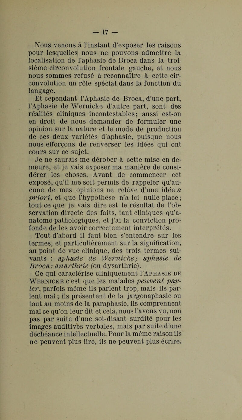 Nous venons à l'instant d'exposer les raisons pour lesquelles nous ne pouvons admettre la localisation de l’aphasie de Broca dans la troi¬ sième circonvolution frontale gauche, et nous nous sommes refusé à reconnaître à cette cir¬ convolution un rôle spécial dans la fonction du langage. Et cependant l'Aphasie de Broca, d'une part, l'Aphasie de Wernicke d’autre part, sont des réalités cliniques incontestables; aussi est-on en droit de nous demander de formuler une opinion sur la nature et le mode de production de ces deux variétés d’aphasie, puisque nous nous efforçons de renverser les idées qui ont cours sur ce sujet. Je ne saurais me dérober à cette mise en de¬ meure, et je vais exposer ma manière de consi¬ dérer les choses. Avant de commencer cet exposé, qu’il me soit permis de rappeler qu’au¬ cune de mes opinions ne relève d’une idée a priori, et que l’hypothèse n’a ici nulle place; tout ce que je vais dire est le résultat de l’ob¬ servation directe des faits, tant cliniques qu’a¬ natomo-pathologiques, et j’ai la conviction pro¬ fonde de les avoir correctement interprétés. Tout d'abord il faut bien s’entendre sur les termes, et particulièrement sur la signification, au point de vue clinique, des trois termes sui¬ vants : aphasie de Wernicke; aphasie de Broca; anarthrie (ou dysarthrie). Ce qui caractérise cliniquement I’Aphasie de Wernicke c’est que les malades peuvent par¬ ler, parfois même ils parlent trop, mais ils par¬ lent mal ; ils présentent de la jargonaphasie ou tout au moins de la paraphasie, ils comprennent mal ce qu’on leur dit et cela, nous l’avons vu, non pas par suite d’une soi-disant surdité pour les images auditives verbales, mais par suite d’une déchéance intellectuelle. Pour la même raison ils ne peuvent plus lire, ils ne peuvent plus écrire.