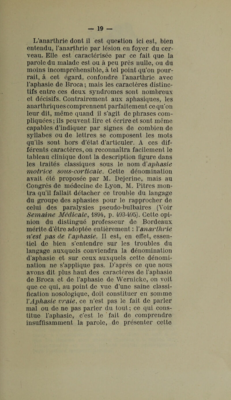 L’anarthrie dont il est question ici est, bien entendu, l’anarthrie par lésion en foyer du cer¬ veau. Elle est caractérisée par ce fait que la parole du malade est ou à peu près nulle, ou du moins incompréhensible, à tel point qu’on pour¬ rait, à cet égard, confondre l’anarthrie avec l’aphasie de Broca ; mais les caractères distinc¬ tifs entre ces deux syndromes sont nombreux et décisifs. Contrairement aux aphasiques, les anarthriques comprennent parfaitement ce qu’on leur dit, même quand il s’agit de phrases com¬ pliquées; ils peuvent lire et écrire et sont même capables d’indiquer par signes de combien de syllabes ou de lettres se composent les mots qu’ils sont hors d’état d’articuler. A ces dif¬ férents caractères, on reconnaîtra facilement le tableau clinique dont la description figure dans les traités classiques sous le nom d’ aphasie motrice sous-corticale. Cette dénomination avait été proposée par M. Dejerine, mais au Congrès de médecine de Lyon, M. Pitres mon¬ tra qu'il fallait détacher ce trouble du langage du groupe des aphasies pour le rapprocher de celui des paralysies pseudo-bulbaires (Voir Semaine Médicale, 1894, p. 493-495). Cette opi¬ nion du distingué professeur de Bordeaux mérite d'être adoptée entièrement : Yanarthrie n’est pas de Vaphasie. Il est, en effet, essen¬ tiel de bien s’entendre sur les troubles du langage auxquels conviendra la dénomination d'aphasie et sur ceux auxquels cette dénomi¬ nation ne s’applique pas. D'après ce que nous avons dit plus haut des caractères de l’aphasie de Broca et de l'aphasie de Wernicke, on voit que ce qui, au point de vue d’une saine classi¬ fication nosologique, doit constituer en somme Y Aphasie vraie, ce n’est pas le fait de parler mal ou de ne pas parler du tout ; ce qui cons¬ titue l’aphasie, c’est le fait de comprendre insuffisamment la parole, de présenter cette