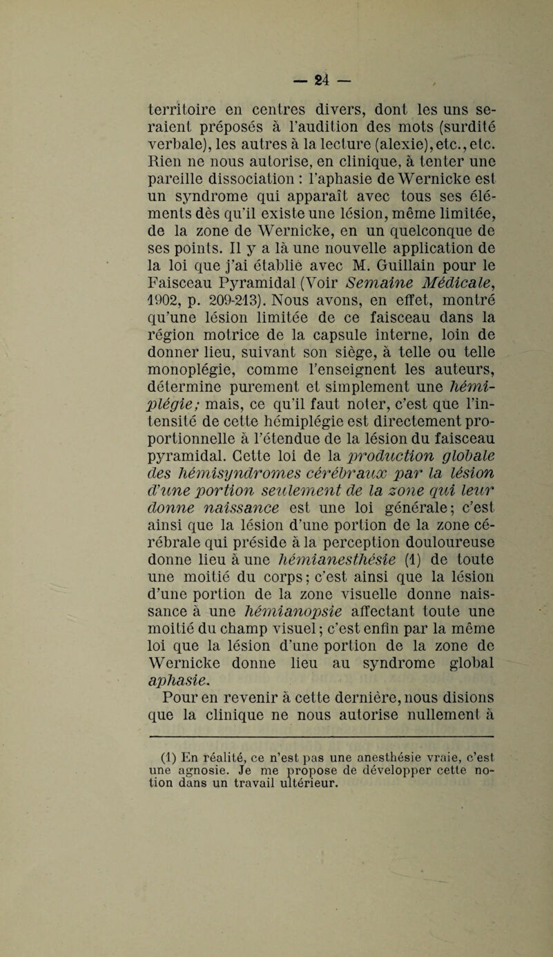 territoire en centres divers, dont les uns se¬ raient préposés à l’audition des mots (surdité verbale), les autres à la lecture (alexie),etc.,etc. Rien ne nous autorise, en clinique, à tenter une pareille dissociation : l’aphasie de Wernicke est un syndrome qui apparaît avec tous ses élé¬ ments dès qu’il existe une lésion, même limitée, de la zone de Wernicke, en un quelconque de ses points. Il y a là une nouvelle application de la loi que j’ai établie avec M. Guillain pour le Faisceau Pyramidal (Voir Semaine Médicale, 1902, p. 209-213). Nous avons, en effet, montré qu'une lésion limitée de ce faisceau dans la région motrice de la capsule interne, loin de donner lieu, suivant son siège, à telle ou telle monoplégie, comme l’enseignent les auteurs, détermine purement et simplement une hémi¬ plégie; mais, ce qu’il faut noter, c’est que l’in¬ tensité de cette hémiplégie est directement pro¬ portionnelle à l’étendue de la lésion du faisceau pyramidal. Cette loi de la production globale des hémisyndromes cérébratix par la lésion d'une portion seulement de la zone qui leur donne naissance est une loi générale; c’est ainsi que la lésion d’une portion de la zone cé¬ rébrale qui préside à la perception douloureuse donne lieu à une hémianesthésie (1) de toute une moitié du corps ; c’est ainsi que la lésion d’une portion de la zone visuelle donne nais¬ sance à une hémianopsie affectant toute une moitié du champ visuel ; c’est enfin par la même loi que la lésion d’une portion de la zone de Wernicke donne lieu au syndrome global aphasie. Pour en revenir à cette dernière, nous disions que la clinique ne nous autorise nullement à (1) En réalité, ce n’est pas une anesthésie vraie, c’est une agnosie. Je me propose de développer cette no¬ tion dans un travail ultérieur.