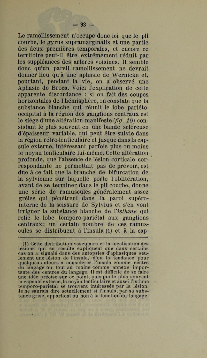 Le ramollissement n’occupe donc ici que le pli courbe, le gyrus supramarginalis et une partie des deux premières temporales, et encore ce territoire peut-il être extrêmement réduit par les suppléances des artères voisines. Il semble donc qu’un pareil ramollissement ne devrait donner lieu qu’à une aphasie de Wernicke et, pourtant, pendant la vie, on a observé une Aphasie de Broca. Voici l’explication de cette apparente discordance : si on fait des coupes horizontales de l’hémisphère, on constate que la substance blanche qui réunit le lobe pariéto- occipital à la région des ganglions centraux est le siège d’une altération manifeste [fig. 10) con¬ sistant le plus souvent en une bande scléreuse d’épaisseur variable, qui peut être suivie dans la région rétro-lenticulaire et jusque dans la cap¬ sule externe, intéressant parfois plus ou moins le noyau lenticulaire lui-même. Cette altération profonde, que l’absence de lésion corticale cor¬ respondante ne permettait pas de prévoir, est due à ce fait que la branche de bifurcation de la sylvienne sur laquelle porte l’oblitération, avant de se terminer dans le pli courbe, donne une série de ramuscules généralement assez grêles qui pénètrent dans la paroi supéro- interne de la scissure de Sylvius et s’en vont irriguer la substance blanche de F isthme qui relie le lobe temporo-pariétal aux ganglions centraux; un certain nombre de ces ramus¬ cules se distribuent à l’insula (1) et à la cap- (1) Cette distribution vasculaire et la localisation des lésions qui en résulte expliquent que dans certains cas on a signalé dans des autopsies d’aphasiques seu¬ lement une lésion de l’insula, d’où la tendance pour quelques auteurs à considérer l’insula comme centre du langage ou tout au moins comme annexe impor¬ tante des centres du langage. Il est difficile de se faire une idée précise sur ce point, puisque le plus souvent la capsule externe, le noyau lenticulaire et aussi l’isthme temporo-pariétal se trouvent intéressés par la lésion. Je ne saurais dire actuellement si l’insula, par sa subs¬ tance grise, appartient ou non à la fonction du langage.