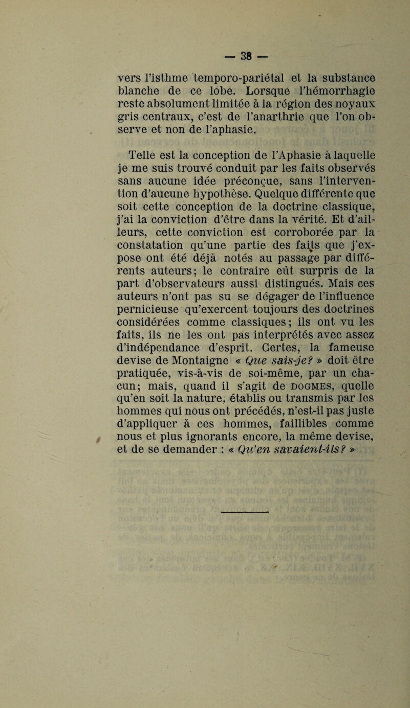 vers l’isthme temporo-pariétal et la substance blanche de ce lobe. Lorsque l’hémorrhagie reste absolument limitée à la région des noyaux gris centraux, c’est de l’anarthrie que l’on ob¬ serve et non de l’aphasie. Telle est la conception de l’Aphasie à laquelle je me suis trouvé conduit par les faits observés sans aucune idée préconçue, sans l’interven¬ tion d’aucune hypothèse. Quelque différente que soit cette conception de la doctrine classique, j’ai la conviction d’être dans la vérité. Et d’ail¬ leurs, cette conviction est corroborée par la constatation qu’une partie des façts que j’ex¬ pose ont été déjà notés au passage par diffé¬ rents auteurs; le contraire eût surpris de la part d’observateurs aussi distingués. Mais ces auteurs n’ont pas su se dégager de l’influence pernicieuse qu’exercent toujours des doctrines considérées comme classiques ; ils ont vu les faits, ils ne les ont pas interprétés avec assez d’indépendance d’esprit. Certes, la fameuse devise de Montaigne « Que sais-je? » doit être pratiquée, vis-à-vis de soi-même, par un cha¬ cun; mais, quand il s’agit de dogmes, quelle qu’en soit la nature, établis ou transmis par les hommes qui nous ont précédés, n’est-il pas juste d’appliquer à ces hommes, faillibles comme nous et plus ignorants encore, la même devise, et de se demander : « Qu’en savaient-ils? »