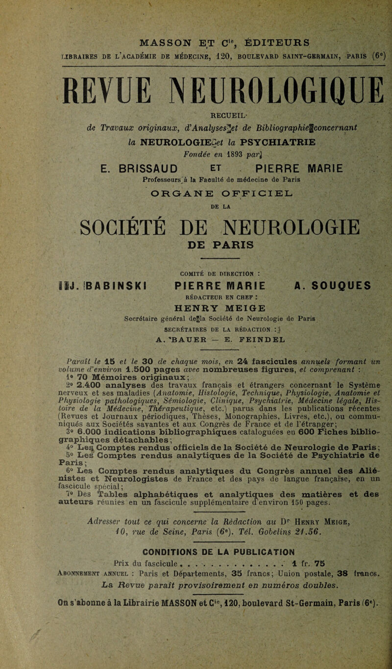 MASSON ET Cie, ÉDITEURS LIBRAIRES DE L’ACADEMIE DE MÉDECINE, 120, BOULEVARD SAINT-GERMAIN, PARIS (6e) REVUE NEUROLOGIQUE RECUEIL' de Travaux originaux, d'Analyses^et de Bibliographie^concernant la NEUROLOGIECeZ la PSYCHIATRIE Fondée en 1893 par} E. BRISSAUD et PIERRE MARIE Professeurs^ la Faculté de médecine de Paris ORGANE OFFICIEL DE LA SOCIÉTÉ DE NEUROLOGIE DE PARIS COMITÉ DE DIRECTION : ISJ. !B AB INSKI PIERRE MARIE A. SOUQUES RÉDACTEUR EN CHEF : HENRY MEIGE Secrétaire général de^la Société de Neurologie de Paris SECRÉTAIRES DE LA RÉDACTION Ij A. 'BAUER — E. FEINDEL Paraît le 15 et le 30 de chaque mois, en 24 fascicules annuels formant un volume d’environ 1.500 pages avec nombreuses figures, et comprenant : 1° 70 Mémoires originaux; 2» 2.400 analyses des travaux français et étrangers concernant le Système nerveux et ses maladies (Anatomie, Histologie, Technique, Physiologie, Anatomie et Physiologie pathologiques, Sémiologie, Clinique, Psychiatrie, Médecine légale, His¬ toire de la Médecine, Thérapeutique, etc.) parus dans les publications récentes (Revues et Journaux périodiques, Thèses, Monographies, Livres, etc.), ou commu¬ niqués aux Sociétés savantes et aux Congrès de France et de l’étrapger; 3° 6.000 indications bibliographiques cataloguées en 600 Fiches biblio¬ graphiques détachables ; 4° Les Comptes rendus officiels de la Société de Neurologie de Paris; 5° Les Comptes rendus analytiques de la Société de Psychiatrie de Paris; 6° Les Comptes rendus analytiques du Congrès annuel des Alié¬ nistes et Neurologistes de France et des pays de langue française, en un fascicule spécial; 7° Des Tables alphabétiques et analytiques des matières et des auteurs réunies en un fascicule supplémentaire d’environ 150 pages. Adresser tout ce qui concerne la Rédaction au Dr Henry Meige, iO, rue de Seine, Paris (6e). Tel. Gobelins 21.56. CONDITIONS DE LA PUBLICATION Prix du fascicule ... 1 fr. 75 Abonnement annuel : Paris et Départements, 35 francs; Union postale, 38 francs. La Revue paraît provisoirement en numéros doubles. On s’abonne à la Librairie MASSON et Gie, 120, boulevard St-Germain, Paris (6e).