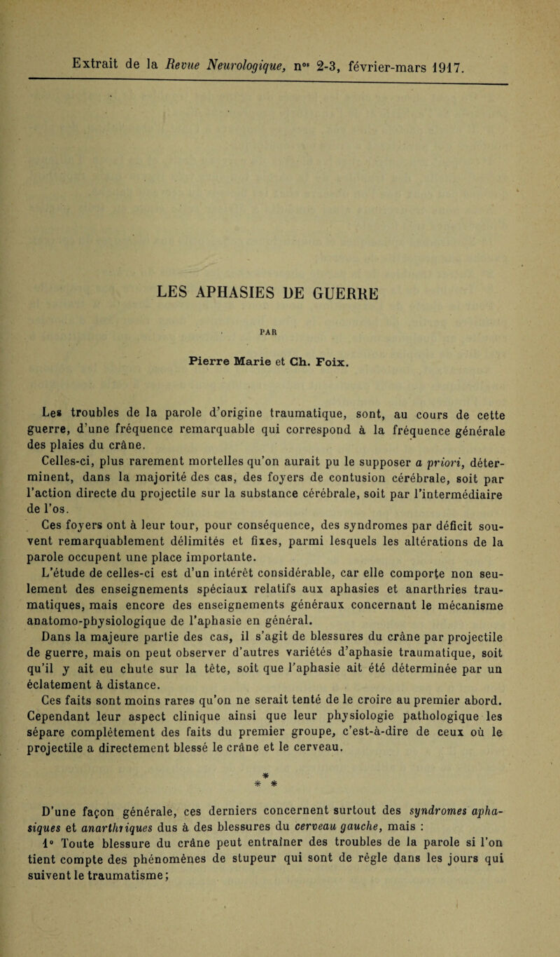 Extrait de la Bevue Neurologique, n 2-3, février-mars 1917. LES APHASIES UE GUERRE PAR Pierre Marie et Ch. Foix. Les troubles de la parole d’origine traumatique, sont, au cours de cette guerre, d’une fréquence remarquable qui correspond à la fréquence générale des plaies du crâne. Celles-ci, plus rarement mortelles qu’on aurait pu le supposer a priori, déter¬ minent, dans la majorité des cas, des foyers de contusion cérébrale, soit par l’action directe du projectile sur la substance cérébrale, soit par l’intermédiaire de l’os. Ces foyers ont à leur tour, pour conséquence, des syndromes par déficit sou¬ vent remarquablement délimités et fixes, parmi lesquels les altérations de la parole occupent une place importante. L’étude de celles-ci est d’un intérêt considérable, car elle comporte non seu¬ lement des enseignements spéciaux relatifs aux aphasies et anarthries trau¬ matiques, mais encore des enseignements généraux concernant le mécanisme anatomo-physiologique de l’aphasie en général. Dans la majeure partie des cas, il s’agit de blessures du crâne par projectile de guerre, mais on peut observer d’autres variétés d’aphasie traumatique, soit qu’il y ait eu chute sur la tête, soit que l’aphasie ait été déterminée par un éclatement à distance. Ces faits sont moins rares qu’on ne serait tenté de le croire au premier abord. Cependant leur aspect clinique ainsi que leur physiologie pathologique les sépare complètement des faits du premier groupe, c’est-à-dire de ceux où le projectile a directement blessé le crâne et le cerveau. * * * D’une façon générale, ces derniers concernent surtout des syndromes apha¬ siques et anarthriques dus à des blessures du cerveau gauche, mais : 1° Toute blessure du crâne peut entraîner des troubles de la parole si l’on tient compte des phénomènes de stupeur qui sont de règle dans les jours qui suivent le traumatisme ;