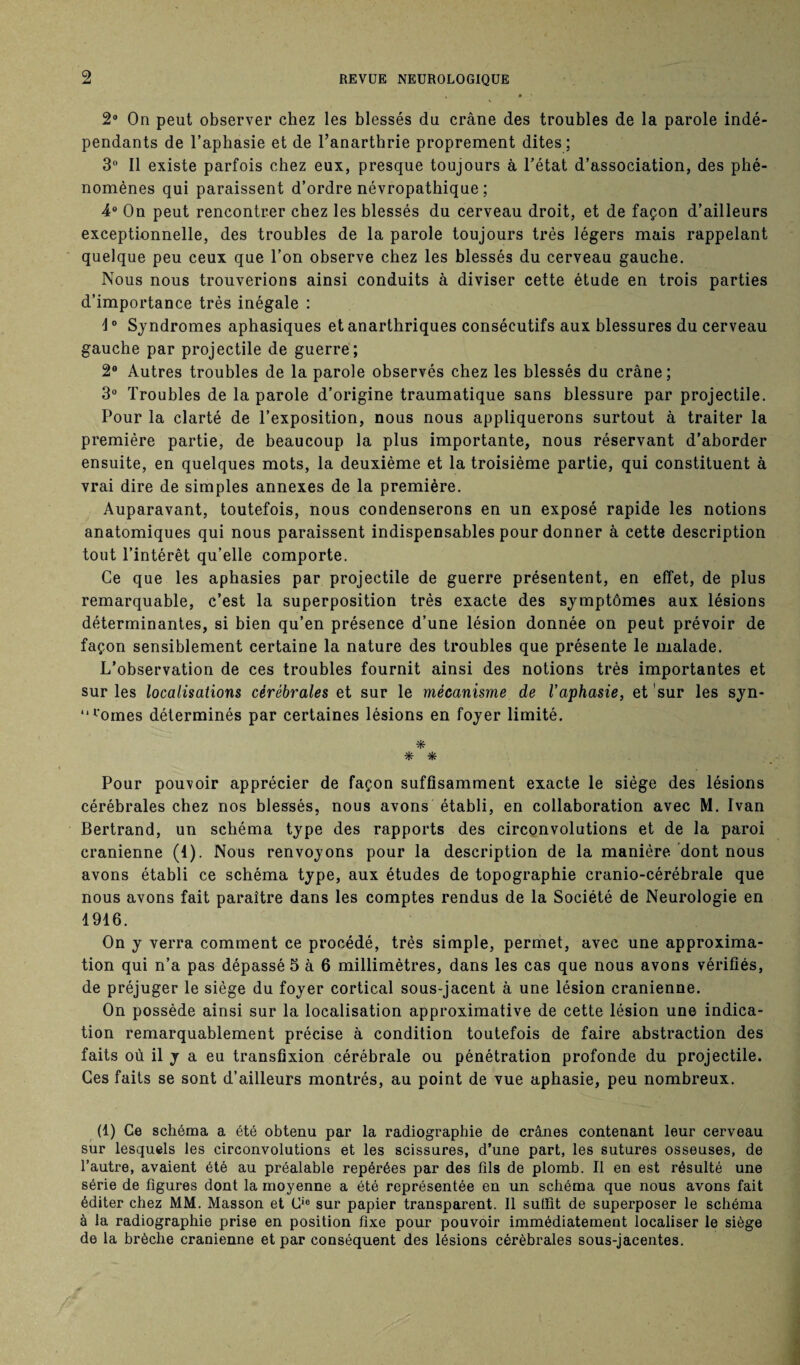 2° On peut observer chez les blessés du crâne des troubles de la parole indé¬ pendants de l’aphasie et de l’anartbrie proprement dites; 3° Il existe parfois chez eux, presque toujours à l’état d’association, des phé¬ nomènes qui paraissent d’ordre névropathique; 4° On peut rencontrer chez les blessés du cerveau droit, et de façon d’ailleurs exceptionnelle, des troubles de la parole toujours très légers mais rappelant quelque peu ceux que l’on observe chez les blessés du cerveau gauche. Nous nous trouverions ainsi conduits à diviser cette étude en trois parties d’importance très inégale : \° Syndromes aphasiques etanarthriques consécutifs aux blessures du cerveau gauche par projectile de guerre; 2® Autres troubles de la parole observés chez les blessés du crâne; 3° Troubles de la parole d’origine traumatique sans blessure par projectile. Pour la clarté de l’exposition, nous nous appliquerons surtout à traiter la première partie, de beaucoup la plus importante, nous réservant d’aborder ensuite, en quelques mots, la deuxième et la troisième partie, qui constituent à vrai dire de simples annexes de la première. Auparavant, toutefois, nous condenserons en un exposé rapide les notions anatomiques qui nous paraissent indispensables pour donner à cette description tout l’intérêt qu’elle comporte. Ce que les aphasies par projectile de guerre présentent, en effet, de plus remarquable, c’est la superposition très exacte des symptômes aux lésions déterminantes, si bien qu’en présence d’une lésion donnée on peut prévoir de façon sensiblement certaine la nature des troubles que présente le malade. L’observation de ces troubles fournit ainsi des notions très importantes et sur les localisations cérébrales et sur le mécanisme de l’aphasie, et sur les syn- “l'omes déterminés par certaines lésions en foyer limité. * * * Pour pouvoir apprécier de façon suffisamment exacte le siège des lésions cérébrales chez nos blessés, nous avons établi, en collaboration avec M. Ivan Bertrand, un schéma type des rapports des circonvolutions et de la paroi crânienne (4). Nous renvoyons pour la description de la manière dont nous avons établi ce schéma type, aux études de topographie cranio-cérébrale que nous avons fait paraître dans les comptes rendus de la Société de Neurologie en 4916. On y verra comment ce procédé, très simple, permet, avec une approxima¬ tion qui n’a pas dépassé 5 à 6 millimètres, dans les cas que nous avons vérifiés, de préjuger le siège du foyer cortical sous-jacent à une lésion crânienne. On possède ainsi sur la localisation approximative de cette lésion une indica¬ tion remarquablement précise à condition toutefois de faire abstraction des faits où il y a eu transfixion cérébrale ou pénétration profonde du projectile. Ces faits se sont d’ailleurs montrés, au point de vue aphasie, peu nombreux. (1) Ce schéma a été obtenu par la radiographie de crânes contenant leur cerveau sur lesquels les circonvolutions et les scissures, d’une part, les sutures osseuses, de l’autre, avaient été au préalable repérées par des fils de plomb. Il en est résulté une série de figures dont la moyenne a été représentée en un schéma que nous avons fait éditer chez MM. Masson et Cie sur papier transparent. Il suffit de superposer le schéma à la radiographie prise en position fixe pour pouvoir immédiatement localiser le siège de la brèche crânienne et par conséquent des lésions cérébrales sous-jacentes.