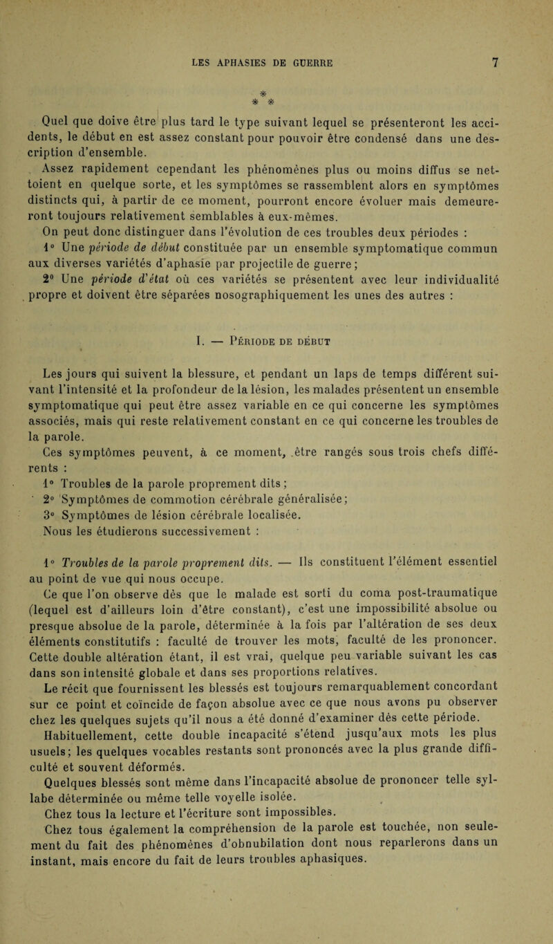 * * * Quel que doive être plus tard le type suivant lequel se présenteront les acci¬ dents, le début en est assez constant pour pouvoir être condensé dans une des¬ cription d’ensemble. Assez rapidement cependant les phénomènes plus ou moins diffus se net¬ toient en quelque sorte, et les symptômes se rassemblent alors en symptômes distincts qui, à partir de ce moment, pourront encore évoluer mais demeure¬ ront toujours relativement semblables à eux-mêmes. On peut donc distinguer dans l’évolution de ces troubles deux périodes : 1° Une période de début constituée par un ensemble symptomatique commun aux diverses variétés d’aphasie par projectile de guerre; 2° Une période d'état où ces variétés se présentent avec leur individualité propre et doivent être séparées nosographiquement les unes des autres : I. — Période de début Les jours qui suivent la blessure, et pendant un laps de temps différent sui¬ vant l’intensité et la profondeur de la lésion, les malades présentent un ensemble symptomatique qui peut être assez variable en ce qui concerne les symptômes associés, mais qui reste relativement constant en ce qui concerne les troubles de la parole. Ces symptômes peuvent, à ce moment, .être rangés sous trois chefs diffé¬ rents : 1° Troubles de la parole proprement dits; ' 2° Symptômes de commotion cérébrale généralisée; 3° Symptômes de lésion cérébrale localisée. Nous les étudierons successivement : 1° Troubles de la parole proprement dits. — Ils constituent l’élément essentiel au point de vue qui nous occupe. Ce que l’on observe dès que le malade est sorti du coma post-traumatique (lequel est d’ailleurs loin d’être constant), c’est une impossibilité absolue ou presque absolue de la parole, déterminée à la fois par l’altération de ses deux éléments constitutifs : faculté de trouver les mots, faculté de les prononcer. Cette double altération étant, il est vrai, quelque peu variable suivant les cas dans son intensité globale et dans ses proportions relatives. Le récit que fournissent les blessés est toujours remarquablement concordant sur ce point et coïncide de façon absolue avec ce que nous avons pu observer chez les quelques sujets qu’il nous a été donné d’examiner dés cette période. Habituellement, cette double incapacité s’étend jusqu aux mots les plus usuels; les quelques vocables restants sont prononcés avec la plus grande diffi¬ culté et souvent déformés. Quelques blessés sont même dans l’incapacité absolue de prononcer telle syl¬ labe déterminée ou même telle voyelle isolée. Chez tous la lecture et l’écriture sont impossibles. Chez tous également la compréhension de la parole est touchée, non seule¬ ment du fait des phénomènes d’obnubilation dont nous reparlerons dans un instant, mais encore du fait de leurs troubles aphasiques.