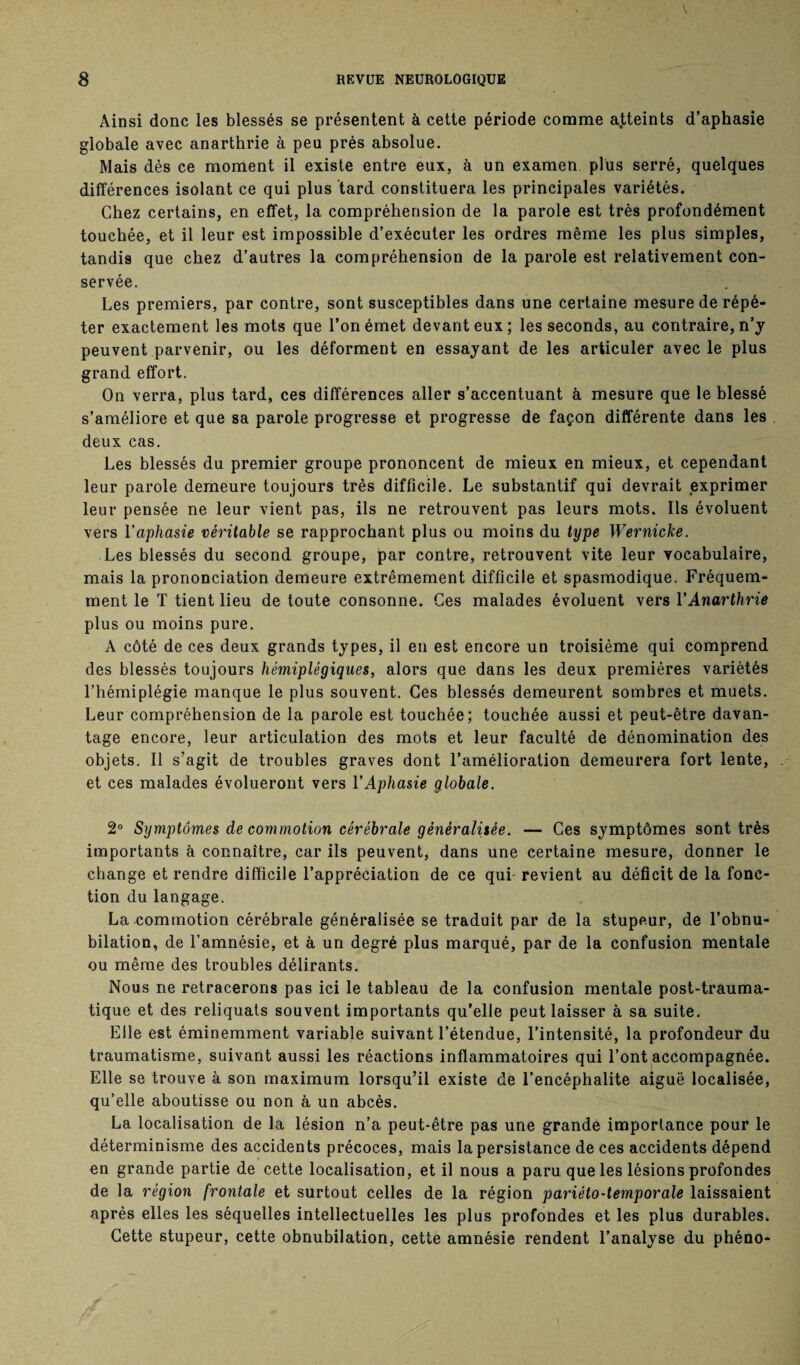 Ainsi donc les blessés se présentent à cette période comme atteints d’aphasie globale avec anarthrie à peu près absolue. Mais dès ce moment il existe entre eux, à un examen plus serré, quelques différences isolant ce qui plus tard constituera les principales variétés. Chez certains, en effet, la compréhension de la parole est très profondément touchée, et il leur est impossible d’exécuter les ordres même les plus simples, tandis que chez d’autres la compréhension de la parole est relativement con¬ servée. Les premiers, par contre, sont susceptibles dans une certaine mesure de répé¬ ter exactement les mots que l’on émet devant eux ; les seconds, au contraire, n’y peuvent parvenir, ou les déforment en essayant de les articuler avec le plus grand effort. On verra, plus tard, ces différences aller s’accentuant à mesure que le blessé s’améliore et que sa parole progresse et progresse de façon différente dans les deux cas. Les blessés du premier groupe prononcent de mieux en mieux, et cependant leur parole demeure toujours très difficile. Le substantif qui devrait exprimer leur pensée ne leur vient pas, ils ne retrouvent pas leurs mots. Ils évoluent vers l’aphasie véritable se rapprochant plus ou moins du type Wernicke. Les blessés du second groupe, par contre, retrouvent vite leur vocabulaire, mais la prononciation demeure extrêmement difficile et spasmodique. Fréquem¬ ment le T tient lieu de toute consonne. Ces malades évoluent vers Y Anarthrie plus ou moins pure. A côté de ces deux grands types, il en est encore un troisième qui comprend des blessés toujours hémiplégiques, alors que dans les deux premières variétés l’hémiplégie manque le plus souvent. Ces blessés demeurent sombres et muets. Leur compréhension de la parole est touchée; touchée aussi et peut-être davan¬ tage encore, leur articulation des mots et leur faculté de dénomination des objets. Il s’agit de troubles graves dont l’amélioration demeurera fort lente, . et ces malades évolueront vers Y Aphasie globale. 2° Symptômes de commotion cérébrale généralisée. — Ces symptômes sont très importants à connaître, car ils peuvent, dans une certaine mesure, donner le change et rendre difficile l’appréciation de ce qui- revient au déficit de la fonc¬ tion du langage. La commotion cérébrale généralisée se traduit par de la stupeur, de l’obnu¬ bilation, de l’amnésie, et à un degré plus marqué, par de la confusion mentale ou même des troubles délirants. Nous ne retracerons pas ici le tableau de la confusion mentale post-trauma¬ tique et des reliquats souvent importants qu’elle peut laisser à sa suite. Elle est éminemment variable suivant l’étendue, l’intensité, la profondeur du traumatisme, suivant aussi les réactions inflammatoires qui l’ont accompagnée. Elle se trouve à son maximum lorsqu’il existe de l’encéphalite aiguë localisée, qu’elle aboutisse ou non à un abcès. La localisation de la lésion n’a peut-être pas une grande importance pour le déterminisme des accidents précoces, mais la persistance de ces accidents dépend en grande partie de cette localisation, et il nous a paru que les lésions profondes de la région frontale et surtout celles de la région pariéto-temporale laissaient après elles les séquelles intellectuelles les plus profondes et les plus durables. Cette stupeur, cette obnubilation, cette amnésie rendent l’analyse du phéno-