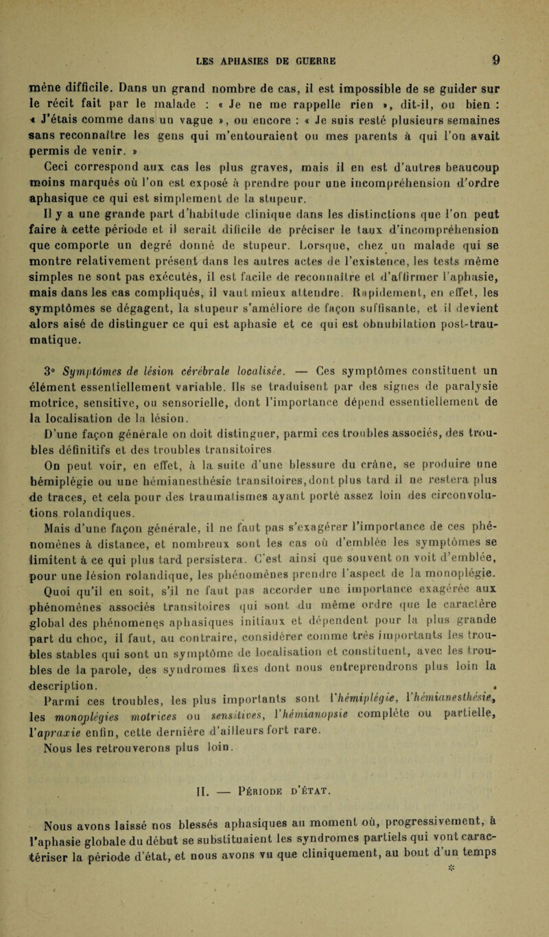 mène difficile. Dans un grand nombre de cas, il est impossible de se guider sur le récit fait par le malade : « Je ne me rappelle rien », dit-il, ou bien : 4 J'étais comme dans un vague », ou encore : « Je suis resté plusieurs semaines sans reconnaître les gens qui m’entouraient ou mes parents à qui l’on avait permis de venir. » Ceci correspond aux cas les plus graves, mais il en est d’autres beaucoup moins marqués où l’on est exposé à prendre pour une incompréhension d’ordre aphasique ce qui est simplement de la stupeur. Il j a une grande part d’habilude clinique dans les distinctions que l’on peut faire à cette période et il serait dilicile de préciser le taux d’incompréhension que comporte un degré donné de stupeur. Lorsque, chez un malade qui se montre relativement présent dans les autres actes de l’existence, les tests même simples ne sont pas exécutés, il est facile de reconnaître et d’affirmer l’aphasie, mais dans les cas compliqués, il vaut mieux attendre. Rapidement, en effet, les symptômes se dégagent, la stupeur s’améliore de façon suffisante, et il devient alors aisé de distinguer ce qui est aphasie et ce qui est obnubilation post-trau¬ matique. 3° Symptômes de lésion cérébrale localisée. — Ces symptômes constituent un élément essentiellement variable. Ils se traduisent par des signes de paralysie motrice, sensitive, ou sensorielle, dont l’importance dépend essentiellement de la localisation de la lésion. D’une façon générale on doit distinguer, parmi ces troubles associés, des trou¬ bles définitifs et des troubles transitoires On peut voir, en effet, à la suite d’une blessure du crâne, se produire une hémiplégie ou une hémianesthésie transitoires,dont plus tard il ne restera plus de traces, et cela pour des traumatismes ayant porté assez loin des circonvolu¬ tions rolandiques. Mais d’une façon générale, il ne faut pas s’exagérer l’importance de ces phé¬ nomènes à distance, et nombreux sont les cas où d’emblée les symptômes se limitent à ce qui plus tard persistera. C’est ainsi que souvent on voit d’emblée, pour une lésion rolandique, les phénomènes prendre l’aspect de la monoplégie. Quoi qu’il en soit, s'il ne faut pas accorder une importance exagérée aux phénomènes associés transitoires qui sont du même ordre que le caractère global des phénomènes aphasiques initiaux et dépendent pour la plus grande part du choc, il faut, au contraire, considérer comme très importants les trou¬ bles stables qui sont un symptôme de localisation et constituent, avec les trou¬ bles de la parole, des syndromes fixes dont nous entreprendrons plus loin la description. * Parmi ces troubles, les plus importants sont 1 hemiplegle, 1 hemicmesthésie9 les monoplégies motrices ou sensitives, 1 hémianopsie complète ou paitielle, Y apraxie enfin, cette dernière d’ailleurs fort rare. Nous les retrouverons plus loin. II. — Période d’état. Nous avons laissé nos blessés aphasiques au moment où, progressivement, à l'aphasie globale du début se substituaient les syndromes partiels qui vont carac¬ tériser la période d’état, et nous avons vu que cliniquement, au bout d’un temps