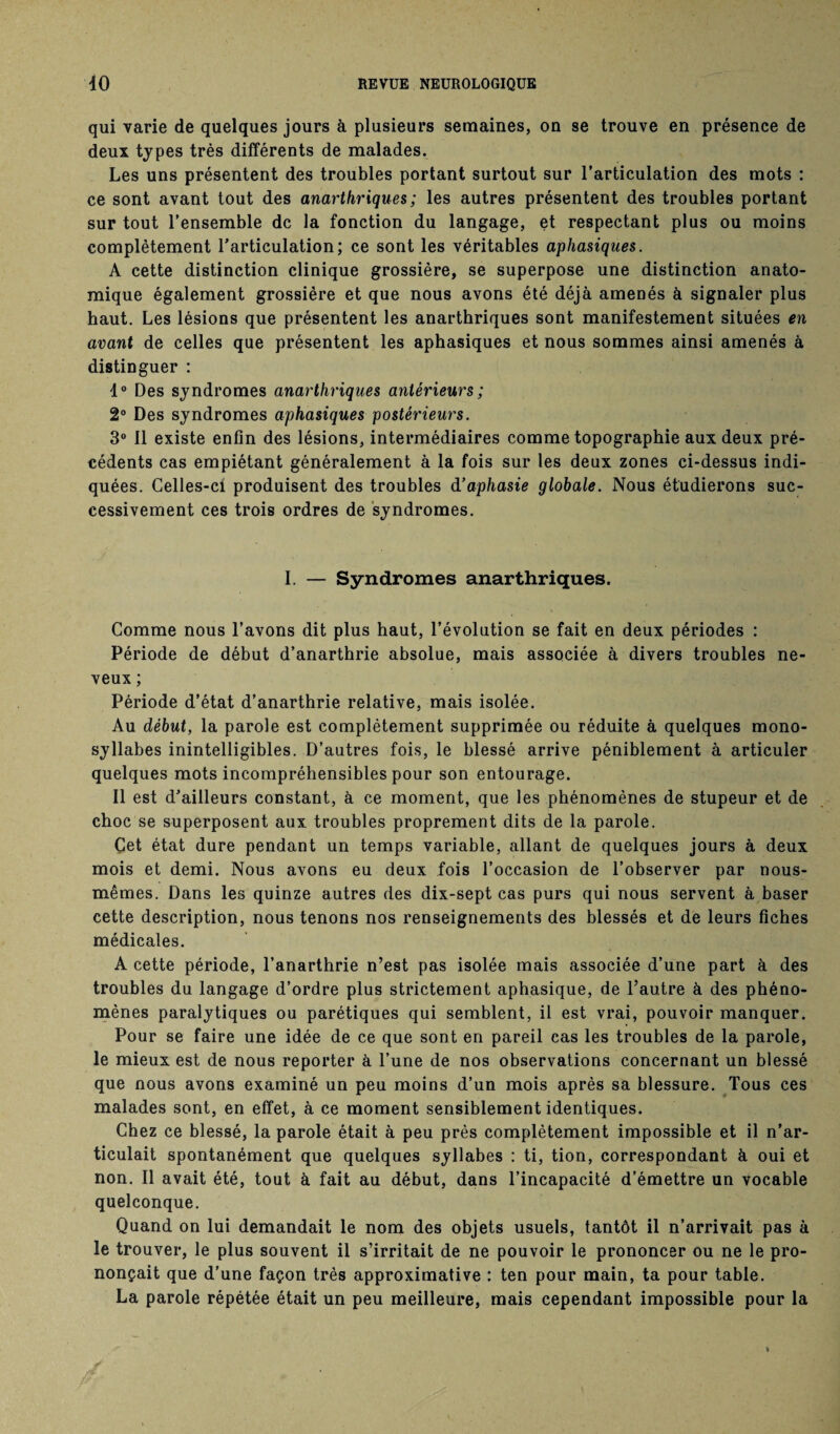 qui varie de quelques jours à plusieurs semaines, on se trouve en présence de deux types très différents de malades. Les uns présentent des troubles portant surtout sur l’articulation des mots : ce sont avant tout des anarthriques ; les autres présentent des troubles portant sur tout l’ensemble de la fonction du langage, et respectant plus ou moins complètement l’articulation; ce sont les véritables aphasiques. A cette distinction clinique grossière, se superpose une distinction anato¬ mique également grossière et que nous avons été déjà amenés à signaler plus haut. Les lésions que présentent les anarthriques sont manifestement situées en avant de celles que présentent les aphasiques et nous sommes ainsi amenés à distinguer : 1° Des syndromes anarthriques antérieurs; 2° Des syndromes aphasiques postérieurs. 3° Il existe enfin des lésions, intermédiaires comme topographie aux deux pré¬ cédents cas empiétant généralement à la fois sur les deux zones ci-dessus indi¬ quées. Celles-ci produisent des troubles d’aphasie globale. Nous étudierons suc¬ cessivement ces trois ordres de syndromes. I. — Syndromes anarthriques. Comme nous l’avons dit plus haut, l’évolution se fait en deux périodes : Période de début d’anarthrie absolue, mais associée à divers troubles ne¬ veux ; Période d’état d’anarthrie relative, mais isolée. Au début, la parole est complètement supprimée ou réduite à quelques mono¬ syllabes inintelligibles. D’autres fois, le blessé arrive péniblement à articuler quelques mots incompréhensibles pour son entourage. Il est d’ailleurs constant, à ce moment, que les phénomènes de stupeur et de choc se superposent aux troubles proprement dits de la parole. Çet état dure pendant un temps variable, allant de quelques jours à deux mois et demi. Nous avons eu deux fois l’occasion de l’observer par nous- mêmes. Dans les quinze autres des dix-sept cas purs qui nous servent à baser cette description, nous tenons nos renseignements des blessés et de leurs fiches médicales. A cette période, l’anarthrie n’est pas isolée mais associée d’une part à des troubles du langage d’ordre plus strictement aphasique, de l’autre à des phéno¬ mènes paralytiques ou parétiques qui semblent, il est vrai, pouvoir manquer. Pour se faire une idée de ce que sont en pareil cas les troubles de la parole, le mieux est de nous reporter à l’une de nos observations concernant un blessé que nous avons examiné un peu moins d’un mois après sa blessure. Tous ces malades sont, en effet, à ce moment sensiblement identiques. Chez ce blessé, la parole était à peu près complètement impossible et il n’ar¬ ticulait spontanément que quelques syllabes : ti, tion, correspondant à oui et non. Il avait été, tout à fait au début, dans l’incapacité d’émettre un vocable quelconque. Quand on lui demandait le nom des objets usuels, tantôt il n’arrivait pas à le trouver, le plus souvent il s’irritait de ne pouvoir le prononcer ou ne le pro¬ nonçait que d’une façon très approximative : ten pour main, ta pour table. La parole répétée était un peu meilleure, mais cependant impossible pour la