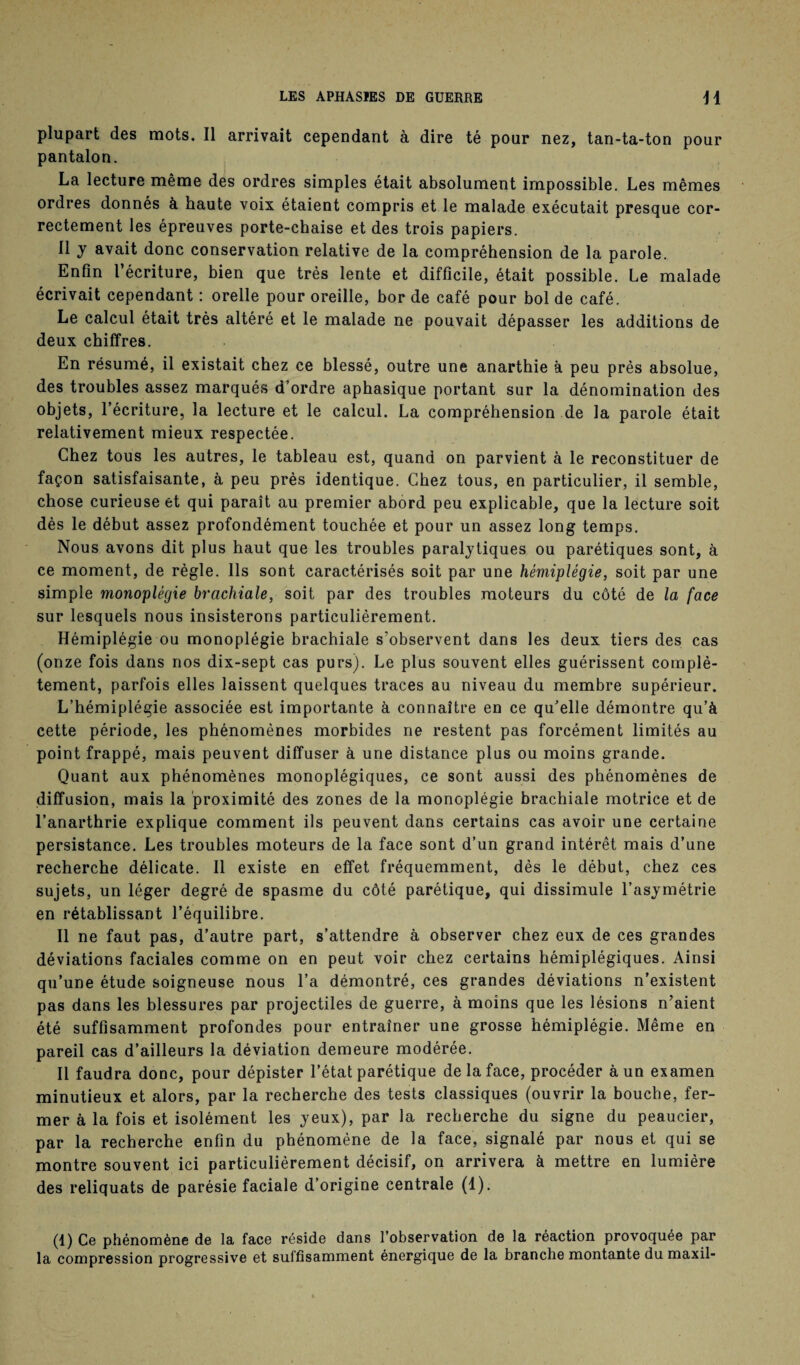 plupart des mots. Il arrivait cependant à dire té pour nez, tan-ta-ton pour pantalon. La lecture même des ordres simples était absolument impossible. Les mêmes ordres donnés à haute voix étaient compris et le malade exécutait presque cor¬ rectement les épreuves porte-chaise et des trois papiers. Il y avait donc conservation relative de la compréhension de la parole. Enfin l’écriture, bien que très lente et difficile, était possible. Le malade écrivait cependant : orelle pour oreille, bor de café pour bol de café. Le calcul était très altéré et le malade ne pouvait dépasser les additions de deux chiffres. En résumé, il existait chez ce blessé, outre une anarthie à peu près absolue, des troubles assez marqués d’ordre aphasique portant sur la dénomination des objets, l’écriture, la lecture et le calcul. La compréhension de la parole était relativement mieux respectée. Chez tous les autres, le tableau est, quand on parvient à le reconstituer de façon satisfaisante, à peu près identique. Chez tous, en particulier, il semble, chose curieuse et qui paraît au premier abord peu explicable, que la lecture soit dès le début assez profondément touchée et pour un assez long temps. Nous avons dit plus haut que les troubles paralytiques ou parétiques sont, à ce moment, de règle. Ils sont caractérisés soit par une hémiplégie, soit par une simple monoplégie brachiale, soit par des troubles moteurs du côté de la face sur lesquels nous insisterons particulièrement. Hémiplégie ou monoplégie brachiale s’observent dans les deux tiers des cas (onze fois dans nos dix-sept cas purs). Le plus souvent elles guérissent complè¬ tement, parfois elles laissent quelques traces au niveau du membre supérieur. L’hémiplégie associée est importante à connaître en ce qu’elle démontre qu’à cette période, les phénomènes morbides ne restent pas forcément limités au point frappé, mais peuvent diffuser à une distance plus ou moins grande. Quant aux phénomènes monoplégiques, ce sont aussi des phénomènes de diffusion, mais la proximité des zones de la monoplégie brachiale motrice et de l’anarthrie explique comment ils peuvent dans certains cas avoir une certaine persistance. Les troubles moteurs de la face sont d’un grand intérêt mais d’une recherche délicate. Il existe en effet fréquemment, dès le début, chez ces sujets, un léger degré de spasme du côté parétique, qui dissimule l’asymétrie en rétablissant l’équilibre. Il ne faut pas, d’autre part, s’attendre à observer chez eux de ces grandes déviations faciales comme on en peut voir chez certains hémiplégiques. Ainsi qu’une étude soigneuse nous l’a démontré, ces grandes déviations n’existent pas dans les blessures par projectiles de guerre, à moins que les lésions n’aient été suffisamment profondes pour entraîner une grosse hémiplégie. Même en pareil cas d’ailleurs la déviation demeure modérée. Il faudra donc, pour dépister l’état parétique de la face, procéder à un examen minutieux et alors, par la recherche des tests classiques (ouvrir la bouche, fer¬ mer à la fois et isolément les yeux), par la recherche du signe du peaucier, par la recherche enfin du phénomène de la face, signalé par nous et qui se montre souvent ici particulièrement décisif, on arrivera à mettre en lumière des reliquats de parésie faciale d’origine centrale (1). (1) Ce phénomène de la face réside dans l’observation de la réaction provoquée par la compression progressive et suffisamment énergique de la branche montante dumaxil-