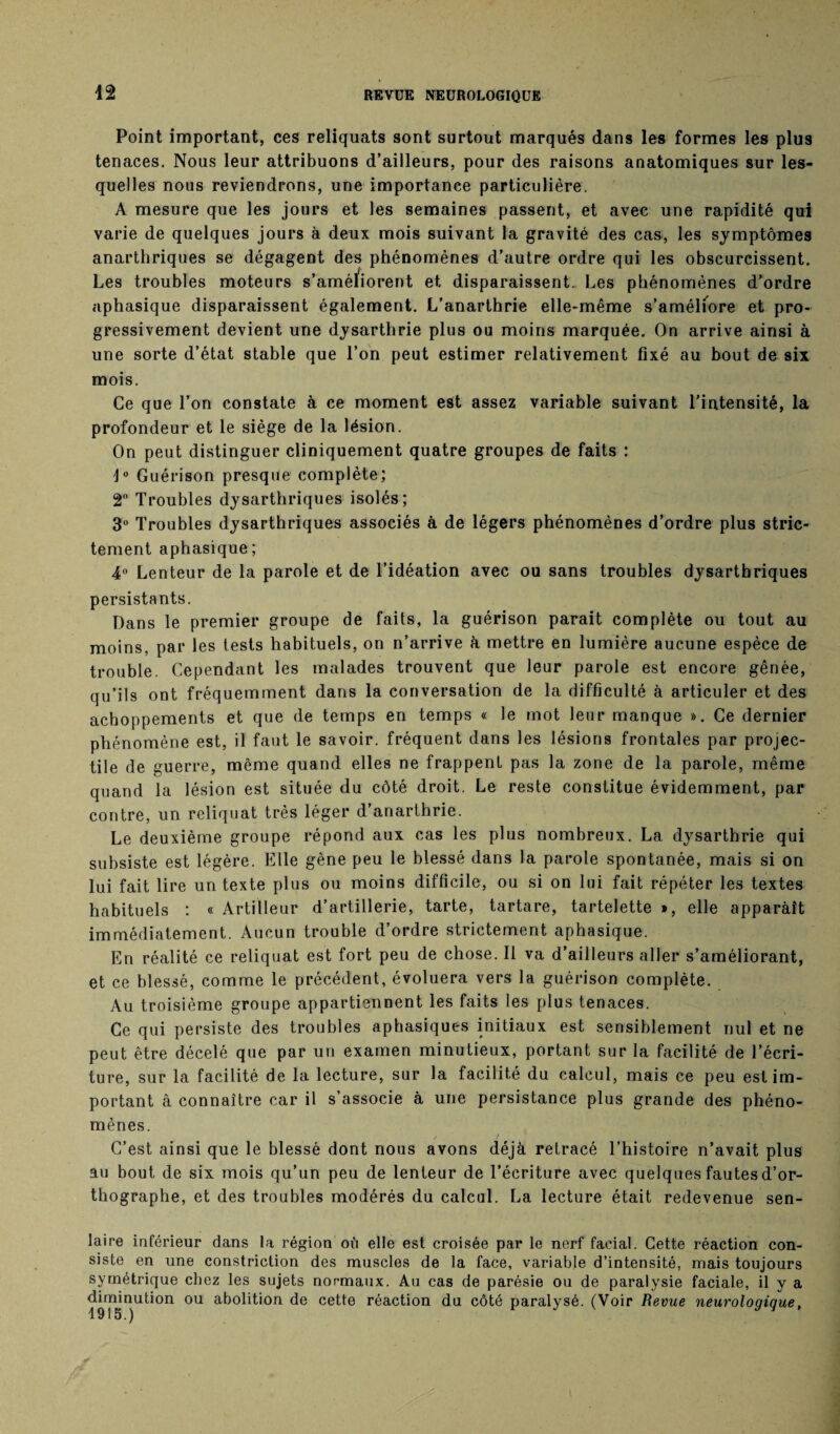 42 Point important, ces reliquats sont surtout marqués dans les formes les plus tenaces. Nous leur attribuons d’ailleurs, pour des raisons anatomiques sur les¬ quelles nous reviendrons, une importance particulière. A mesure que les jours et les semaines passent, et avec une rapidité qui varie de quelques jours à deux mois suivant la gravité des cas, les symptômes anarthriques se dégagent des phénomènes d’autre ordre qui les obscurcissent. Les troubles moteurs s’améïiorent et disparaissent. Les phénomènes d’ordre aphasique disparaissent également. L’anarthrie elle-même s’amélfore et pro¬ gressivement devient une dysarthrie plus ou moins marquée. On arrive ainsi à une sorte d’état stable que l’on peut estimer relativement fixé au bout de six mois. Ce que l’on constate à ce moment est assez variable suivant l’intensité, la profondeur et le siège de la lésion. On peut distinguer cliniquement quatre groupes de faits : J° Guérison presque complète; 2° Troubles dysarthriques isolés; 3° Troubles dysarthriques associés à de légers phénomènes d’ordre plus stric¬ tement aphasique ; 4° Lenteur de la parole et de l’idéation avec ou sans troubles dysarthriques persistants. Dans le premier groupe de faits, la guérison parait complète ou tout au moins, par les tests habituels, on n’arrive à mettre en lumière aucune espèce de trouble. Cependant les malades trouvent que leur parole est encore gênée, qu’ils ont fréquemment dans la conversation de la difficulté à articuler et des achoppements et que de temps en temps « le mot leur manque ». Ce dernier phénomène est, il faut le savoir, fréquent dans les lésions frontales par projec¬ tile de guerre, même quand elles ne frappent pas la zone de la parole, même quand la lésion est située du côté droit. Le reste constitue évidemment, par contre, un reliquat très léger d’anarthrie. Le deuxième groupe répond aux cas les plus nombreux. La dysarthrie qui subsiste est légère. Elle gêne peu le blessé dans la parole spontanée, mais si on lui fait lire un texte plus ou moins difficile, ou si on lui fait répéter les textes habituels : « Artilleur d’artillerie, tarte, tartare, tartelette », elle apparaît immédiatement. Aucun trouble d’ordre strictement aphasique. En réalité ce reliquat est fort peu de chose. Il va d’ailleurs aller s’améliorant, et ce blessé, comme le précédent, évoluera vers la guérison complète. Au troisième groupe appartiennent les faits les plus tenaces. Ce qui persiste des troubles aphasiques initiaux est sensiblement nul et ne peut être décelé que par un examen minutieux, portant sur la facilité de l’écri¬ ture, sur la facilité de la lecture, sur la facilité du calcul, mais ce peu est im¬ portant à connaître car il s’associe à une persistance plus grande des phéno¬ mènes. C’est ainsi que le blessé dont nous avons déjà retracé l’histoire n’avait plus au bout de six mois qu’un peu de lenteur de l’écriture avec quelques fautes d’or¬ thographe, et des troubles modérés du calcul. La lecture était redevenue sen- laire inférieur dans la région où elle est croisée par le nerf facial. Cette réaction con¬ siste en une constriction des muscles de la face, variable d’intensité, mais toujours symétrique chez les sujets normaux. Au cas de parésie ou de paralysie faciale, il y a diminution ou abolition de cette réaction du côté paralysé. (Voir Revue neurologique,