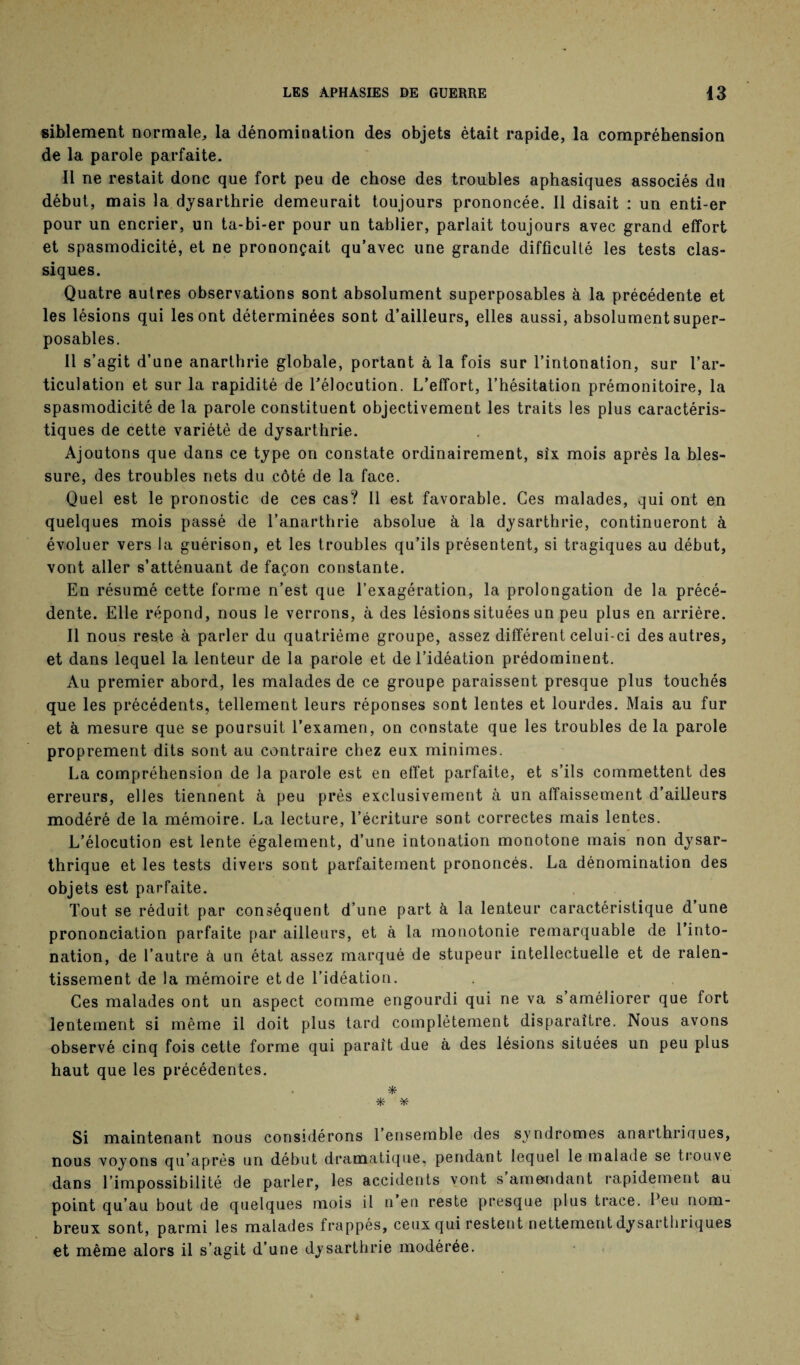 siblement normale, la dénomination des objets était rapide, la compréhension de la parole parfaite. Il ne restait donc que fort peu de chose des troubles aphasiques associés du début, mais la dysarthrie demeurait toujours prononcée. Il disait : un enti-er pour un encrier, un ta-bi-er pour un tablier, parlait toujours avec grand effort et spasmodicité, et ne prononçait qu’avec une grande difficulté les tests clas¬ siques. Quatre autres observations sont absolument superposables à la précédente et les lésions qui les ont déterminées sont d’ailleurs, elles aussi, absolument super¬ posables. Il s’agit d’une anarthrie globale, portant à la fois sur l’intonation, sur l’ar¬ ticulation et sur la rapidité de l’élocution. L’effort, l’hésitation prémonitoire, la spasmodicité de la parole constituent objectivement les traits les plus caractéris¬ tiques de cette variété de dysarthrie. Ajoutons que dans ce type on constate ordinairement, six mois après la bles¬ sure, des troubles nets du côté de la face. Quel est le pronostic de ces cas? Il est favorable. Ces malades, qui ont en quelques mois passé de l’anarthrie absolue à la dysarthrie, continueront à évoluer vers la guérison, et les troubles qu’ils présentent, si tragiques au début, vont aller s’atténuant de façon constante. En résumé cette forme n’est que l’exagération, la prolongation de la précé¬ dente. Elle répond, nous le verrons, à des lésions situées un peu plus en arrière. Il nous reste à parler du quatrième groupe, assez différent celui-ci des autres, et dans lequel la lenteur de la parole et de l’idéation prédominent. Au premier abord, les malades de ce groupe paraissent presque plus touchés que les précédents, tellement leurs réponses sont lentes et lourdes. Mais au fur et à mesure que se poursuit l’examen, on constate que les troubles de la parole proprement dits sont au contraire chez eux minimes. La compréhension de la parole est en effet parfaite, et s’ils commettent des erreurs, elles tiennent à peu près exclusivement à un affaissement d’ailleurs modéré de la mémoire. La lecture, l’écriture sont correctes mais lentes. L’élocution est lente également, d’une intonation monotone mais non dysar- thrique et les tests divers sont parfaitement prononcés. La dénomination des objets est parfaite. Tout se réduit par conséquent d’une part à la lenteur caractéristique d’une prononciation parfaite par ailleurs, et à la monotonie remarquable de l’into¬ nation, de l’autre à un état assez marqué de stupeur intellectuelle et de ralen¬ tissement de la mémoire et de l’idéation. Ces malades ont un aspect comme engourdi qui ne va s améliorer que fort lentement si même il doit plus tard complètement disparaître. Nous avons observé cinq fois cette forme qui paraît due à des lésions situées un peu plus haut que les précédentes. * * * Si maintenant nous considérons l’ensemble des syndromes anarthriaues, nous voyons qu’après un début dramatique, pendant lequel le malade se trouve dans l’impossibilité de parler, les accidents vont s’amendant rapidement au point qu’au bout de quelques mois il n’en reste presque plus trace. Peu nom¬ breux sont, parmi les malades frappés, ceux qui restent nettement dysarthriques et même alors il s’agit d’une dysarthrie modérée.