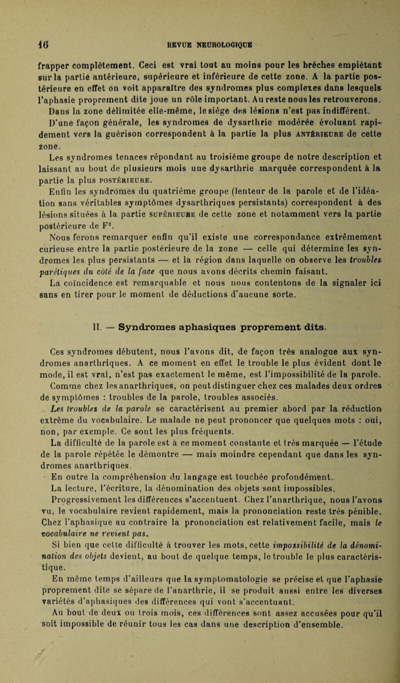 frapper complètement. Ceci est vrai tout au moins pour les brèches empiétant sur la partie antérieure, supérieure et inférieure de cette zone. A la partie pos¬ térieure en effet on voit apparaître des syndromes plus complexes dans lesquels l’aphasie proprement dite joue un rôle important. Au reste nous les retrouverons. Dans la zone délimitée elle-même, le siège des lésions n’est pas indifférent. D’une façon générale, les syndromes de dysarthrie modérée évoluant rapi¬ dement vers la guérison correspondent à la partie la plus antérieure de cette zone. Les syndromes tenaces répondant au troisième groupe de notre description et laissant au bout de plusieurs mois une dysarthrie marquée correspondent à la partie la plus postérieure. Enfin les syndromes du quatrième groupe (lenteur de la parole et de l’idéa¬ tion sans véritables symptômes dysarthriques persistants) correspondent à des lésions situées à la partie supérieure de cette zone et notamment vers la partie postérieure de F-. Nous ferons remarquer enfin qu’il existe une correspondance extrêmement curieuse entre la partie postérieure de la zone — celle qui détermine les syn¬ dromes les plus persistants — et la région dans laquelle on observe les troublez parétiques du côté de la face que nous avons décrits chemin faisant. La coïncidence est remarquable et nous nous contentons de la signaler ici sans en tirer pour le moment de déductions d’aucune sorte. II. — Syndromes aphasiques proprement dits. Ces syndromes débutent, nous l’avons dit, de façon très analogue aux syn¬ dromes anarthriques. A ce moment en effet le trouble le plus évident dont le mode, il est vrai, n’est pas exactement le même, est l’impossibilité de la parole. Comme chez les anarthriques, on peut distinguer chez ces malades deux ordres de symptômes : troubles de la parole, troubles associés. Les troubles de la parole se caractérisent au premier abord par la réduction extrême du vocabulaire. Le malade ne peut prononcer que quelques mots : oui, non, par exemple. Ce sont les plus fréquents. La difficulté de la parole est à ce moment constante et très marquée — l’étude de la parole répétée le démontre — mais moindre cependant que dans les syn¬ dromes anarthriques. En outre la compréhension du langage est touchée profondément. La lecture, l’écriture, la dénomination des objets sont impossibles. Progressivement les différences s’accentuent. Chez l’anarthrique, nous l’avons vu, le vocabulaire revient rapidement, mais la prononciation reste très pénible. Chez l’aphasique au contraire la prononciation est relativement facile, mais le vocabulaire ne revient pas. Si bien que cette difficulté à trouver les mots, cette impossibilité de la dénomi¬ nation des objets devient, au bout de quelque temps, le trouble le plus caractéris¬ tique. En même temps d’ailleurs que la symptomatologie se précise et que l’aphasie proprement dite se sépare de l’anarthrie, il se produit aussi entre les diverses variétés d’aphasiques des différences qui vont s’accentuant. Au bout de deux ou trois mois, ces différences sont assez accusées pour qu’il soit impossible de réunir tous les cas dans une description d’ensemble. I