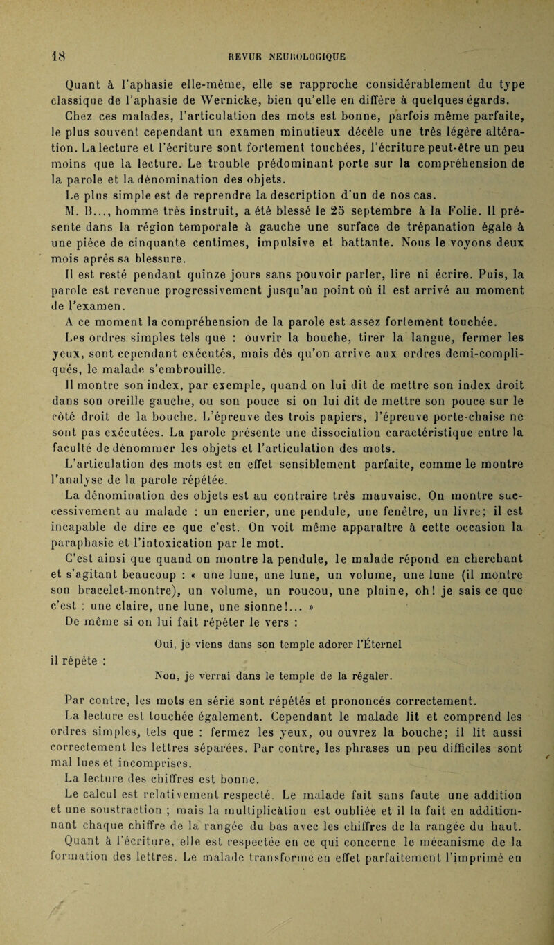 Quant à l’aphasie elle-même, elle se rapproche considérablement du type classique de l’aphasie de Wernicke, bien qu’elle en diffère à quelques égards. Chez ces malades, l’articulation des mots est bonne, parfois même parfaite, le plus souvent cependant un examen minutieux décèle une très légère altéra¬ tion. Lalecture et l’écriture sont fortement touchées, l’écriture peut-être un peu moins que la lecture.) Le trouble prédominant porte sur la compréhension de la parole et la dénomination des objets. Le plus simple est de reprendre la description d’un de nos cas. M. 13..., homme très instruit, a été blessé le 25 septembre à la Folie. Il pré¬ sente dans la région temporale à gauche une surface de trépanation égale à une pièce de cinquante centimes, impulsive et battante. Nous le voyons deux mois après sa blessure. Il est resté pendant quinze jours sans pouvoir parler, lire ni écrire. Puis, la parole est revenue progressivement jusqu’au point où il est arrivé au moment de l’examen. A ce moment la compréhension de la parole est assez fortement touchée. Lps ordres simples tels que : ouvrir la bouche, tirer la langue, fermer les yeux, sont cependant exécutés, mais dès qu’on arrive aux ordres demi-compli¬ qués, le malade s’embrouille. Il montre son index, par exemple, quand on lui dit de mettre son index droit dans son oreille gauche, ou son pouce si on lui dit de mettre son pouce sur le côté droit de la bouche. L’épreuve des trois papiers, l’épreuve porte-chaise ne sont pas exécutées. La parole présente une dissociation caractéristique entre la faculté de dénommer les objets et l’articulation des mots. L’articulation des mots est en effet sensiblement parfaite, comme le montre l’analyse de la parole répétée. La dénomination des objets est au contraire très mauvaise. On montre suc¬ cessivement au malade : un encrier, une pendule, une fenêtre, un livre; il est incapable de dire ce que c’est. On voit même apparaître à cette occasion la paraphasie et l’intoxication par le mot. C’est ainsi que quand on montre la pendule, le malade répond en cherchant et s’agitant beaucoup : « une lune, une lune, un volume, une lune (il montre son bracelet-montre), un volume, un roucou, une plaine, oh! je sais ce que c’est : une claire, une lune, une sionne!... » De même si on lui fait répéter le vers : Oui, je viens dans son temple adorer l’Éternel il répète : Non, je verrai dans le temple de la régaler. Par contre, les mots en série sont répétés et prononcés correctement. La lecture est touchée également. Cependant le malade lit et comprend les ordres simples, tels que : fermez les yeux, ou ouvrez la bouche; il lit aussi correctement les lettres séparées. Par contre, les phrases un peu difficiles sont mal lues et incomprises. La lecture des chiffres est bonne. Le calcul est relativement respecté. Le malade fait sans faute une addition et une soustraction ; mais la multiplicàtion est oubliée et il la fait en addition¬ nant chaque chiffre de la rangée du bas avec les chiffres de la rangée du haut. Quant à l’écriture, elle est respectée en ce qui concerne le mécanisme de la formation des lettres. Le malade transforme en effet parfaitement l’imprimé en