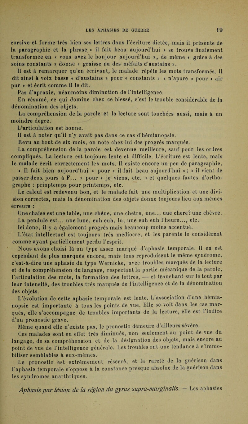 cursive et forme très bien ses lettres dans l’écriture dictée, mais il présente de la paragraphe et la phrase « il fait beau aujourd’hui » se trouve finalement transformée en « vous avez le bonjour aujourd’hui », de même « grâce à des soins constants » donne « graisse na des méfaits d’austains ». Il est à remarquer qu’en écrivant, le malade répète les mots transformés. Il dit ainsi à voix basse « d’austains » pour « constants » « n’apure » pour « air pur » et écrit comme il le dit. Pas d’apraxie, néanmoins diminution de l’intelligence. En résumé, ce qui domine chez ce blessé, c’est le trouble considérable de la dénomination des objets. La compréhension de la parole et la lecture sont touchées aussi, mais à un moindre degré. L’articulation est bonne. Il est à noter qu’il n’y avait pas dans ce cas d’hémianopsie. Revu au bout de six mois, on note chez lui des progrès marqués. La compréhension de la parole est devenue meilleure, sauf pour les ordres compliqués. La lecture est toujours lente et difficile. L’écriture est lente, mais le malade écrit correctement les mots. Il existe encore un peu de paragraphie. « Il fait bien aujourd’hui » pour « il fait beau aujourd'hui » ; « il vient de passer deux jours à F... » pour « je viens, etc. » et quelques fautes d’ortho¬ graphe : prinptemps pour printemps, etc. Le calcul est redevenu bon, et le malade fait une multiplication et une divi¬ sion correctes, mais la dénomination des objets donne toujours lieu aux mêmes erreurs : Une chaise est une table, une chêne, une chetre, une... uue chere? une chèvre. La pendule est... une lune, euh euh, lu, une euh euh l’heure..., etc. Ici donc, il y a également progrès mais beaucoup moins accentué. L’état intellectuel est toujours très médiocre, et les parents le considèrent comme ayant partiellement perdu l’esprit. Nous avons choisi là un type assez marqué d’aphasie temporale. Il en est cependant de plus marqués encore, mais tous reproduisent le même syndrome, c’est-à-dire une aphasie du type Wernicke, avec troubles marqués de la lecture et delà compréhension du langage, respectant la partie mécanique de la parole, l’articulation des mots, la formation des lettres, — et tranchant sur le tout par leur intensité, des troubles très marqués de l’intelligence et de la dénomination des objets. L’évolution de cette aphasie temporale est lente. L’association d’une hémia¬ nopsie est importante à tous les points de vue. Elle se voit dans les cas mar¬ qués, elle s’accompagne de troubles importants de la lecture, elle est 1 indice d’un pronostic grave. Même quand elle n’existe pas, le pronostic demeure d’ailleurs sévère. Ces malades sont en effet très diminués, non seulement au point de vue du langage, de sa compréhension et de la désignation des objets, mais encore au point de vue de l’intelligence générale. Les troubles ont une tendance à s immo¬ biliser semblables à eux-mêmes. Le pronostic est extrêmement réservé, et la rareté de la guérison dans l’aphasie temporale s’oppose à la constance presque absolue de la guérison dans les syndromes anarthriques. Aphasie par lésion de la région du gyrus supra-marginalis. Les aphasies