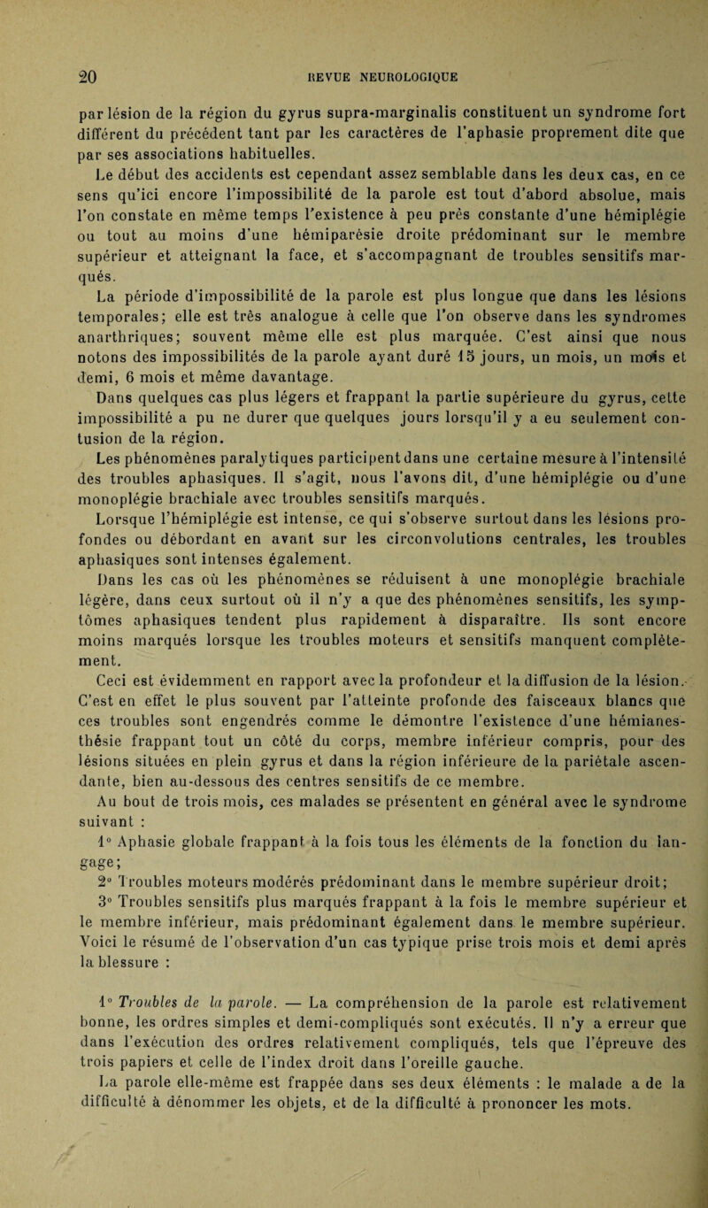 par lésion de la région du gyrus supra-marginalis constituent un syndrome fort différent du précédent tant par les caractères de l’aphasie proprement dite que par ses associations habituelles. Le début des accidents est cependant assez semblable dans les deux cas, en ce sens qu’ici encore l’impossibilité de la parole est tout d’abord absolue, mais l’on constate en même temps l’existence à peu près constante d’une hémiplégie ou tout au moins d’une hémiparésie droite prédominant sur le membre supérieur et atteignant la face, et s’accompagnant de troubles sensitifs mar¬ qués. La période d’impossibilité de la parole est plus longue que dans les lésions temporales; elle est très analogue à celle que l’on observe dans les syndromes anarthriques; souvent même elle est plus marquée. C’est ainsi que nous notons des impossibilités de la parole ayant duré 15 jours, un mois, un mois et demi, 6 mois et même davantage. Dans quelques cas plus légers et frappant la partie supérieure du gyrus, cette impossibilité a pu ne durer que quelques jours lorsqu’il y a eu seulement con¬ tusion de la région. Les phénomènes paralytiques participent dans une certaine mesure à l’intensité des troubles aphasiques. 11 s’agit, nous l’avons dit, d’une hémiplégie ou d’une monoplégie brachiale avec troubles sensitifs marqués. Lorsque l’hémiplégie est intense, ce qui s’observe surtout dans les lésions pro¬ fondes ou débordant en avant sur les circonvolutions centrales, les troubles aphasiques sont intenses également. Dans les cas où les phénomènes se réduisent à une monoplégie brachiale légère, dans ceux surtout où il n’y a que des phénomènes sensitifs, les symp¬ tômes aphasiques tendent plus rapidement à disparaître. Ils sont encore moins marqués lorsque les troubles moteurs et sensitifs manquent complète¬ ment. Ceci est évidemment en rapport avec la profondeur et la diffusion de la lésion.- C’est en effet le plus souvent par l’atteinte profonde des faisceaux blancs que ces troubles sont engendrés comme le démontre l’existence d’une hémianes¬ thésie frappant tout un côté du corps, membre inférieur compris, pour des lésions situées en plein gyrus et dans la région inférieure de la pariétale ascen¬ dante, bien au-dessous des centres sensitifs de ce membre. Au bout de trois mois, ces malades se présentent en général avec le syndrome suivant : 1° Aphasie globale frappant à la fois tous les éléments de la fonction du lan¬ gage ; 2° Troubles moteurs modérés prédominant dans le membre supérieur droit; 3° Troubles sensitifs plus marqués frappant à la fois le membre supérieur et le membre inférieur, mais prédominant également dans le membre supérieur. Voici le résumé de l’observation d’un cas typique prise trois mois et demi après la blessure : 1° Troubles de la parole. — La compréhension de la parole est relativement bonne, les ordres simples et demi-compliqués sont exécutés. Il n’y a erreur que dans l’exécution des ordres relativement compliqués, tels que l’épreuve des trois papiers et celle de l’index droit dans l’oreille gauche. La parole elle-même est frappée dans ses deux éléments : le malade a de la difficulté à dénommer les objets, et de la difficulté à prononcer les mots.