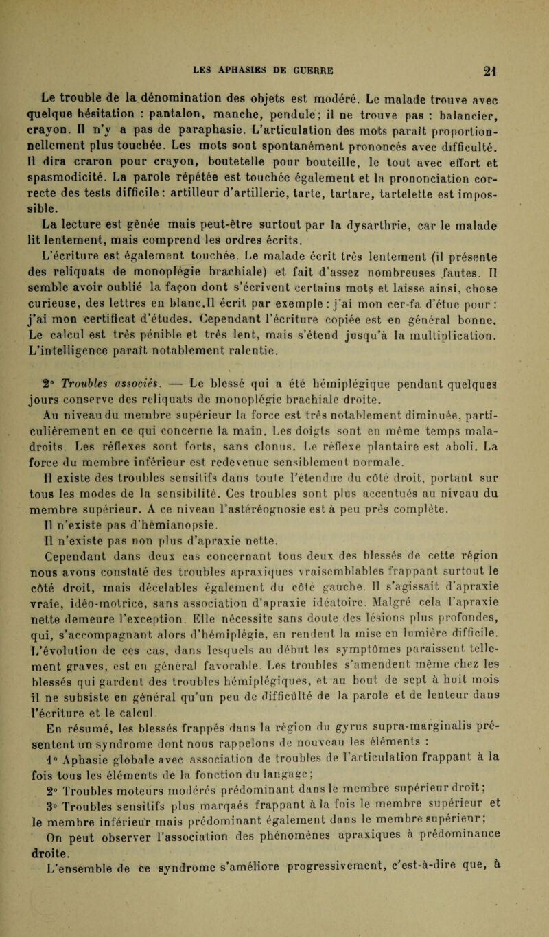 Le trouble de la dénomination des objets est modéré. Le malade trouve avec quelque hésitation : pantalon, manche, pendule; il ne trouve pas : balancier, crayon. Il n’y a pas de paraphasie. L’articulation des mots paraît proportion¬ nellement plus touchée. Les mots sont spontanément prononcés avec difficulté. Il dira craron pour crayon, boutetelle pour bouteille, le tout avec effort et spasmodicité. La parole répétée est touchée également et la prononciation cor¬ recte des tests difficile: artilleur d’artillerie, tarte, tartare, tartelette est impos¬ sible. La lecture est gênée mais peut-être surtout par la dysarthrie, car le malade lit lentement, mais comprend les ordres écrits. L’écriture est également touchée. Le malade écrit très lentement (il présente des reliquats de monoplégie brachiale) et fait d’assez nombreuses fautes. Il semble avoir oublié la façon dont s’écrivent certains mots et laisse ainsi, chose curieuse, des lettres en blanc.Il écrit par exemple : j’ai mon cer-fa d’étue pour : j’ai mon certificat d’études. Cependant l’écriture copiée est en général bonne. Le calcul est très pénible et très lent, mais s’étend jusqu’à la multiolication. L’intelligence paraît notablement ralentie. 2° Troubles associés. — Le blessé qui a été hémiplégique pendant quelques jours conserve des reliquats de monoplégie brachiale droite. Au niveau du membre supérieur la force est très notablement diminuée, parti¬ culièrement en ce qui concerne la main. Les doigls sont en même temps mala¬ droits. Les réflexes sont forts, sans clonus. Le réflexe plantaire est aboli. La force du membre inférieur est redevenue sensiblement normale. Il existe des troubles sensitifs dans toute l’étendue du côté droit, portant sur tous les modes de la sensibilité. Ces troubles sont plus accentués au niveau du membre supérieur. A ce niveau l’astéréognosie est à peu près complète. Il n’existe pas d’hémianopsie. Il n’existe pas non plus d’apraxie nette. Cependant dans deux cas concernant tous deux des blessés de cette région nous avons constaté des troubles apraxiques vraisemblables frappant surtout le côté droit, mais décelables également du côté gauche. 11 s’agissait d’apraxie vraie, idéo-motrice, sans association d’apraxie idéatoire. Malgré cela l’apraxie nette demeure l’exception. Elle nécessite sans doute des lésions plus profondes, qui, s’accompagnant alors d’hémiplégie, en rendent la mise en lumière difficile. L’évolution de ces cas, dans lesquels au début les symptômes paraissent telle¬ ment graves, est en général favorable. Les troubles s’amendent même chez les blessés qui gardent des troubles hémiplégiques, et au bout de sept à huit mois il ne subsiste en général qu’un peu de difficulté de la parole et de lenteur dans l’écriture et le calcul En résumé, les blessés frappés dans la région du gyrus supra-marginalis pré¬ sentent un syndrome dont nous rappelons de nouveau les éléments : 1° Aphasie globale avec association de troubles de 1 articulation frappant à la fois tous les éléments de la fonction du langage; 2° Troubles moteurs modérés prédominant dans le membre supérieur droit ; 3° Troubles sensitifs plus marqaés frappant a la fois le membre supérieur et le membre inférieur mais prédominant également dans le membre supérieur, On peut observer l’association des phénomènes apraxiques à prédominance droite. L’ensemble de ce syndrome s’améliore progressivement, c’est-à-dire que, à