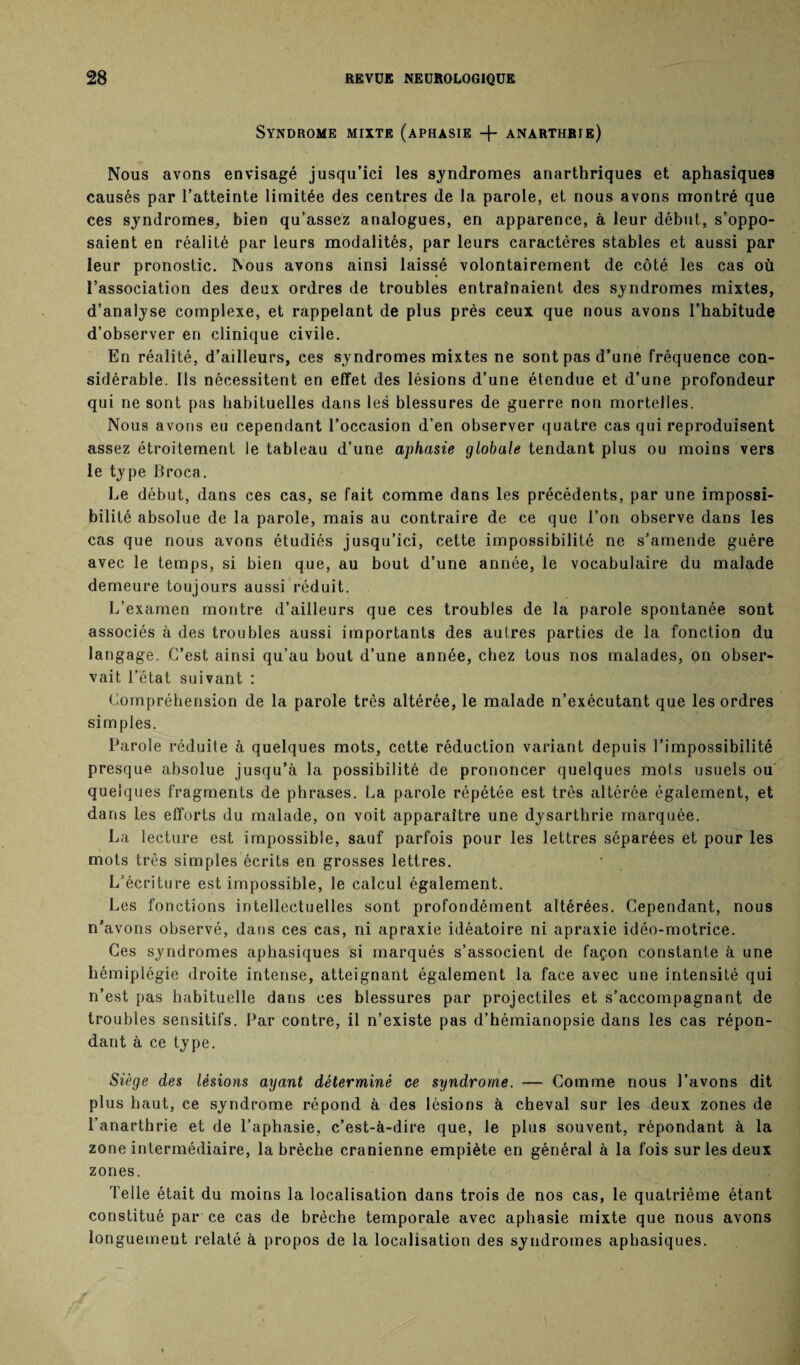 Syndrome mixte (aphasie anarthrie) Nous avons envisagé jusqu’ici les syndromes anarthriques et aphasiques causés par l’atteinte limitée des centres de la parole, et nous avons montré que ces syndromes, bien qu’assez analogues, en apparence, à leur début, s’oppo¬ saient en réalité par leurs modalités, par leurs caractères stables et aussi par leur pronostic. Nous avons ainsi laissé volontairement de côté les cas où l’association des deux ordres de troubles entraînaient des syndromes mixtes, d’analyse complexe, et rappelant de plus près ceux que nous avons l’habitude d’observer en clinique civile. En réalité, d’ailleurs, ces syndromes mixtes ne sont pas d’une fréquence con¬ sidérable. Ils nécessitent en effet des lésions d’une étendue et d’une profondeur qui ne sont pas habituelles dans les blessures de guerre non mortelles. Nous avons eu cependant l’occasion d’en observer quatre cas qui reproduisent assez étroitement le tableau d’une aphasie globale tendant plus ou moins vers le type Broca. Le début, dans ces cas, se fait comme dans les précédents, par une impossi¬ bilité absolue de la parole, mais au contraire de ce que l’on observe dans les cas que nous avons étudiés jusqu’ici, cette impossibilité ne s’amende guère avec le temps, si bien que, au bout d’une année, le vocabulaire du malade demeure toujours aussi réduit. L’examen montre d’ailleurs que ces troubles de la parole spontanée sont associés à des troubles aussi importants des autres parties de la fonction du langage. C’est ainsi qu’au bout d’une année, chez tous nos malades, on obser¬ vait l’état suivant : Compréhension de la parole très altérée, le malade n’exécutant que les ordres simples. Parole réduite à quelques mots, cette réduction variant depuis l’impossibilité presque absolue jusqu’à la possibilité de prononcer quelques mots usuels ou quelques fragments de phrases. La parole répétée est très altérée également, et dans les efforts du malade, on voit apparaître une dysarthrie marquée. La lecture est impossible, sauf parfois pour les lettres séparées et pour les mots très simples écrits en grosses lettres. L’écriture est impossible, le calcul également. Les fonctions intellectuelles sont profondément altérées. Cependant, nous n’avons observé, dans ces cas, ni apraxie idéatoire ni apraxie idéo-motrice. Ces syndromes aphasiques si marqués s’associent de façon constante à une hémiplégie droite intense, atteignant également la face avec une intensité qui n’est pas habituelle dans ces blessures par projectiles et s’accompagnant de troubles sensitifs. Par contre, il n’existe pas d’hémianopsie dans les cas répon¬ dant à ce type. Siège des lésions ayant déterminé ce syndrome. — Comme nous l’avons dit plus haut, ce syndrome répond à des lésions à cheval sur les deux zones de l’anarthrie et de l’aphasie, c’est-à-dire que, le plus souvent, répondant à la zone intermédiaire, la brèche crânienne empiète en général à la fois sur les deux zones. Telle était du moins la localisation dans trois de nos cas, le quatrième étant constitué par ce cas de brèche temporale avec aphasie mixte que nous avons longuement relaté à propos de la localisation des syndromes aphasiques.