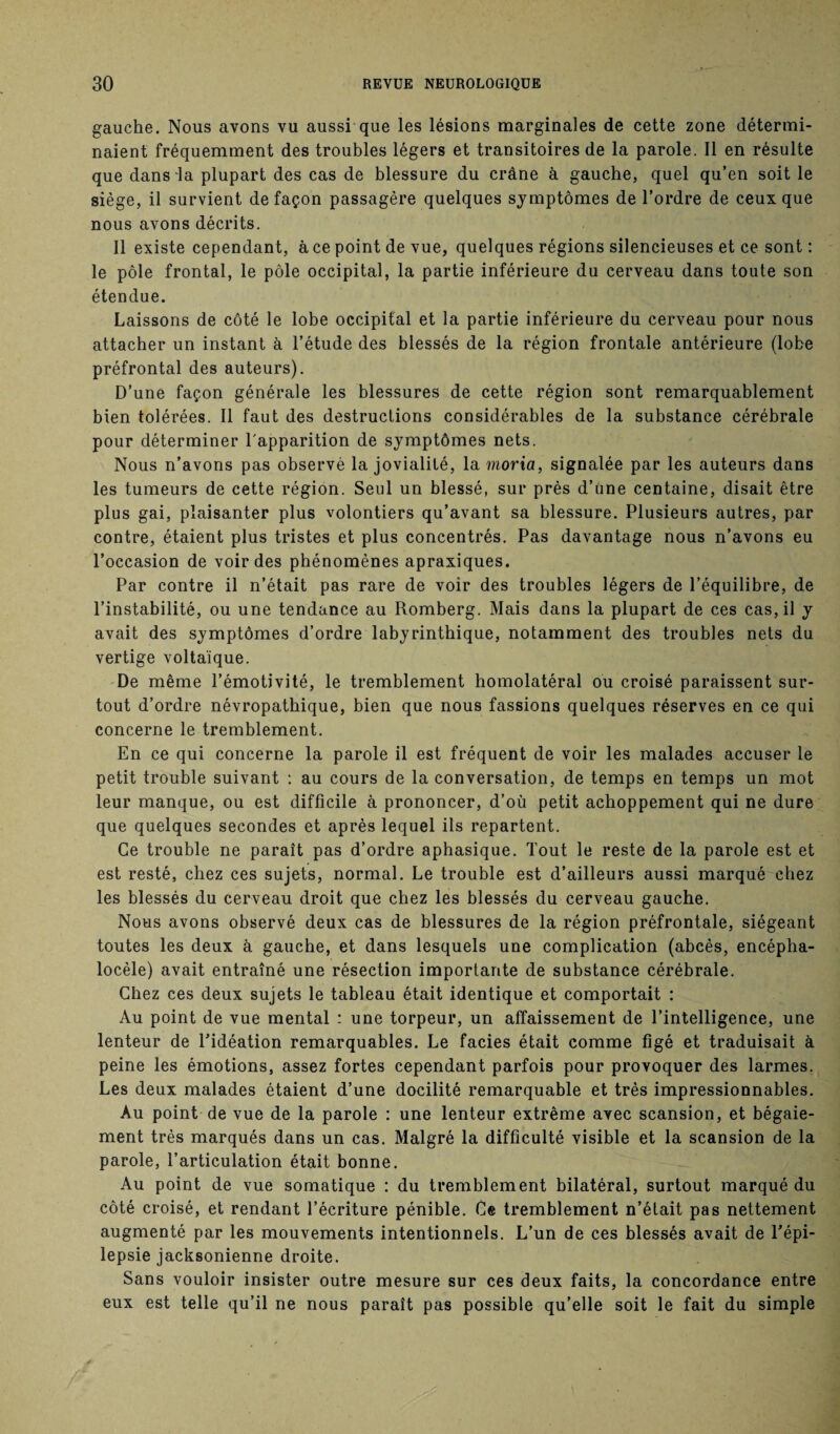 gauche. Nous avons vu aussi que les lésions marginales de cette zone détermi¬ naient fréquemment des troubles légers et transitoires de la parole. Il en résulte que dans la plupart des cas de blessure du crâne à gauche, quel qu’en soit le siège, il survient de façon passagère quelques symptômes de l’ordre de ceux que nous avons décrits. Il existe cependant, à ce point de vue, quelques régions silencieuses et ce sont : le pôle frontal, le pôle occipital, la partie inférieure du cerveau dans toute son étendue. Laissons de côté le lobe occipital et la partie inférieure du cerveau pour nous attacher un instant à l’étude des blessés de la région frontale antérieure (lobe préfrontal des auteurs). D’une façon générale les blessures de cette région sont remarquablement bien tolérées. Il faut des destructions considérables de la substance cérébrale pour déterminer l'apparition de symptômes nets. Nous n’avons pas observé la jovialité, la moria, signalée par les auteurs dans les tumeurs de cette région. Seul un blessé, sur près d’üne centaine, disait être plus gai, plaisanter plus volontiers qu’avant sa blessure. Plusieurs autres, par contre, étaient plus tristes et plus concentrés. Pas davantage nous n’avons eu l’occasion de voir des phénomènes apraxiques. Par contre il n’était pas rare de voir des troubles légers de l’équilibre, de l’instabilité, ou une tendance au Romberg. Mais dans la plupart de ces cas, il y avait des symptômes d’ordre labyrinthique, notamment des troubles nets du vertige voltaïque. De même l’émotivité, le tremblement homolatéral ou croisé paraissent sur¬ tout d’ordre névropathique, bien que nous fassions quelques réserves en ce qui concerne le tremblement. En ce qui concerne la parole il est fréquent de voir les malades accuser le petit trouble suivant : au cours de la conversation, de temps en temps un mot leur manque, ou est difficile à prononcer, d’où petit achoppement qui ne dure que quelques secondes et après lequel ils repartent. Ce trouble ne paraît pas d’ordre aphasique. Tout le reste de la parole est et est resté, chez ces sujets, normal. Le trouble est d’ailleurs aussi marqué chez les blessés du cerveau droit que chez les blessés du cerveau gauche. Nous avons observé deux cas de blessures de la région préfrontale, siégeant toutes les deux à gauche, et dans lesquels une complication (abcès, encépha- locèle) avait entraîné une résection importante de substance cérébrale. Chez ces deux sujets le tableau était identique et comportait : Au point de vue mental : une torpeur, un affaissement de l’intelligence, une lenteur de Eidéation remarquables. Le faciès était comme figé et traduisait à peine les émotions, assez fortes cependant parfois pour provoquer des larmes. Les deux malades étaient d’une docilité remarquable et très impressionnables. Au point de vue de la parole : une lenteur extrême avec scansion, et bégaie¬ ment très marqués dans un cas. Malgré la difficulté visible et la scansion de la parole, l’articulation était bonne. Au point de vue somatique : du tremblement bilatéral, surtout marqué du côté croisé, et rendant l’écriture pénible. Ce tremblement n’élait pas nettement augmenté par les mouvements intentionnels. L’un de ces blessés avait de l’épi¬ lepsie jacksonienne droite. Sans vouloir insister outre mesure sur ces deux faits, la concordance entre eux est telle qu’il ne nous paraît pas possible qu’elle soit le fait du simple