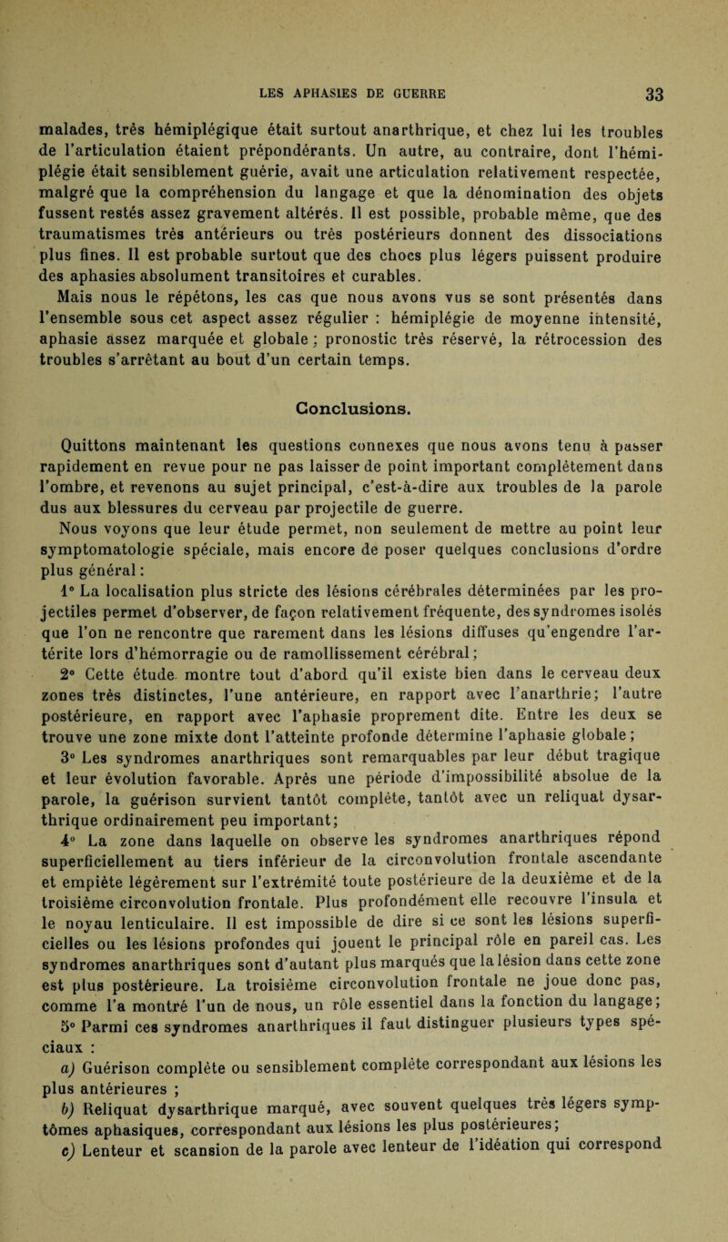 malades, très hémiplégique était surtout anarthrique, et chez lui les troubles de l’articulation étaient prépondérants. Un autre, au contraire, dont l’hémi¬ plégie était sensiblement guérie, avait une articulation relativement respectée, malgré que la compréhension du langage et que la dénomination des objets fussent restés assez gravement altérés. Il est possible, probable même, que des traumatismes très anterieurs ou très postérieurs donnent des dissociations plus fines. Il est probable surtout que des chocs plus légers puissent produire des aphasies absolument transitoires et curables. Mais nous le répétons, les cas que nous avons vus se sont présentés dans l’ensemble sous cet aspect assez régulier : hémiplégie de moyenne intensité, aphasie assez marquée et globale : pronostic très réservé, la rétrocession des troubles s’arrêtant au bout d’un certain temps. Conclusions. Quittons maintenant les questions connexes que nous avons tenu à passer rapidement en revue pour ne pas laisser de point important complètement dans l’ombre, et revenons au sujet principal, c’est-à-dire aux troubles de la parole dus aux blessures du cerveau par projectile de guerre. Nous voyons que leur étude permet, non seulement de mettre au point leur symptomatologie spéciale, mais encore de poser quelques conclusions d’ordre plus général : 1° La localisation plus stricte des lésions cérébrales déterminées par les pro¬ jectiles permet d’observer, de façon relativement fréquente, des syndromes isolés que l’on ne rencontre que rarement dans les lésions diffuses qu’engendre l’ar- térite lors d’hémorragie ou de ramollissement cérébral; 2° Cette étude montre tout d’abord qu’il existe bien dans le cerveau deux zones très distinctes, l’une antérieure, en rapport avec l’anarthrie; l’autre postérieure, en rapport avec l’aphasie proprement dite. Entre les deux se trouve une zone mixte dont l’atteinte profonde détermine l’aphasie globale ; 3° Les syndromes anarthriques sont remarquables par leur début tragique et leur évolution favorable. Après une période d’impossibilité absolue de la parole, la guérison survient tantôt complète, tantôt avec un reliquat dysar- thrique ordinairement peu important; 4° La zone dans laquelle on observe les syndromes anarthriques répond superficiellement au tiers inférieur de la circonvolution frontale ascendante et empiète légèrement sur l’extrémité toute postérieure de la deuxième et de la troisième circonvolution frontale. Plus profondément elle recouvre 1 insula et le noyau lenticulaire. Il est impossible de dire si ce sont les lésions superfi¬ cielles ou les lésions profondes qui jouent le principal rôle en pareil cas. Les syndromes anarthriques sont d’autant plus marqués que la lésion dans cette zone est plus postérieure. La troisième circonvolution frontale ne joue donc pas, comme l’a montré l’un de nous, un rôle essentiel dans la fonction du langage; 5° Parmi ces syndromes anarthriques il faut distinguer plusieurs types spé¬ ciaux : a) Guérison complète ou sensiblement complète correspondant aux lésions les plus antérieures ; b) Reliquat dysarthrique marqué, avec souvent quelques très légers symp¬ tômes aphasiques, correspondant aux lésions les plus postérieures, c) Lenteur et scansion de la parole avec lenteur de l’idéation qui correspond