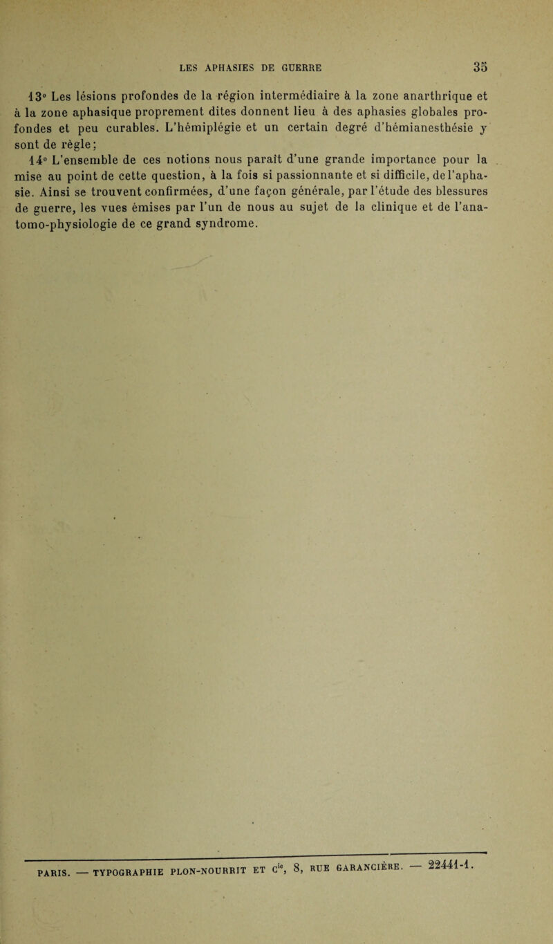 13° Les lésions profondes de la région intermédiaire à la zone anarthrique et à la zone aphasique proprement dites donnent lieu à des aphasies globales pro¬ fondes et peu curables. L’hémiplégie et un certain degré d’hémianesthésie y sont de règle ; 14° L’ensemble de ces notions nous paraît d’une grande importance pour la mise au point de cette question, à la fois si passionnante et si difficile, de l’apha¬ sie. Ainsi se trouvent confirmées, d’une façon générale, par l’étude des blessures de guerre, les vues émises par l’un de nous au sujet de la clinique et de l’ana- tomo-physiologie de ce grand syndrome. PARIS. — TYPOGRAPHIE PLON-NOURRIT ET Cic, 8, RUE GARANCIÈRE. 22441-1.