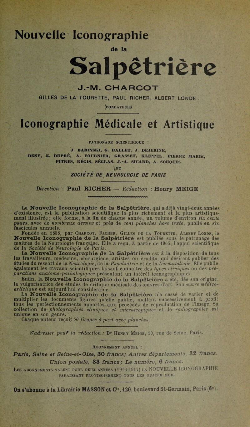 Nouvelle Iconographie de la Salpêtrière J.-M. CHARCOT GILLES DE LA TOURETTE, PAUL RICHER, ALBERT LONDE. [fondateurs Iconographie Médicale et Artistique PATRONAGE SCIENTIFIQUE : J. BABINSKI, G. BALLET, J. DEJERINE, DENY, E. DUPRÉ, A. FOURNIER, GRASSET, KLIPPEL, PIERRE MARIS, PITRES, RÉGIS, SÉGLAS, J.-A. SICARD, A. SOUQUES tET SOCIÉTÉ DE NEUROLOGIE DE PARIS N Direction Paul RICHER — Rédaction : Henry MEIGE La Nouvelle Iconographie de la Salpêtrière, qui a déjà vingt-deux années d’existence, est la publication scientifique la plus richement et la plus artistique¬ ment illustrée ; elle forme, à la fin de chaque année, un volume d’environ six cents pages, avec de nombreux dessins et près de cent planches hors texte, publié en six fascicules annuels. Fondée en 1888, par Charcot, Riciier, Gilles de la Tourette, Albert Londe, la Nouvelle Iconographie de la Salpêtrière est publiée sous le patronage des maîtres de la Neurologie française. Elle a reçu, à partir de 1905, l’appui scientifique de la Société de Neurologie de Paris. La Nouvelle Iconographie de la Salpêtrière est à la disposition de tous les travailleurs, médecins, chirurgiens, artistes ou érudits, qui désirent publier des études du ressort de la Neurologie, de la Psychiatrie et de la Dermatologie. Elle publie également les travaux scientifiques faisant connaître des types cliniques ou des pré¬ parations anatomo-pathologiques présentant un intérêt iconographique. Enfin, la Nouvelle Iconographie de la Salpêtrière a été, dès son origine, la vulgarisatrice des études de critique médicale des œuvres d’art. Sou œuvre médico- artistique est aujourd’hui considérable. La Nouvelle Iconographie de la Salpêtrière n’a cessé de varier et de multiplier les documents figurés qu’elle publie, mettant successivement à profit tous les perfectionnements apportés aux procédés de reproduction de l’image. Sa collection de photographies cliniques et microscopiques et de radiographies est unique en son genre. Chaque auteur reçoit 50 tirages à part avec planches. S'adresser pouf la rédaction : Dr Henry Meige, 10, rue de Seine, Paris. Abonnement annuel : Paris, Seine et Seine-et-Oise, 30 francs; Autres départements, 32 francs. Union postale, 33 francs; Le numéro, 6 francs. Les abonnements valent pour deux années (1916-1917) la NOUVELLE ICONOGRAPHIE PARAISSANT PROVISOIREMENT TOUS LES QUATRE MOIS v - On s'abonne à la Librairie MASSON et Cie, 120, boulevard Si-Germain, Paris (6e).