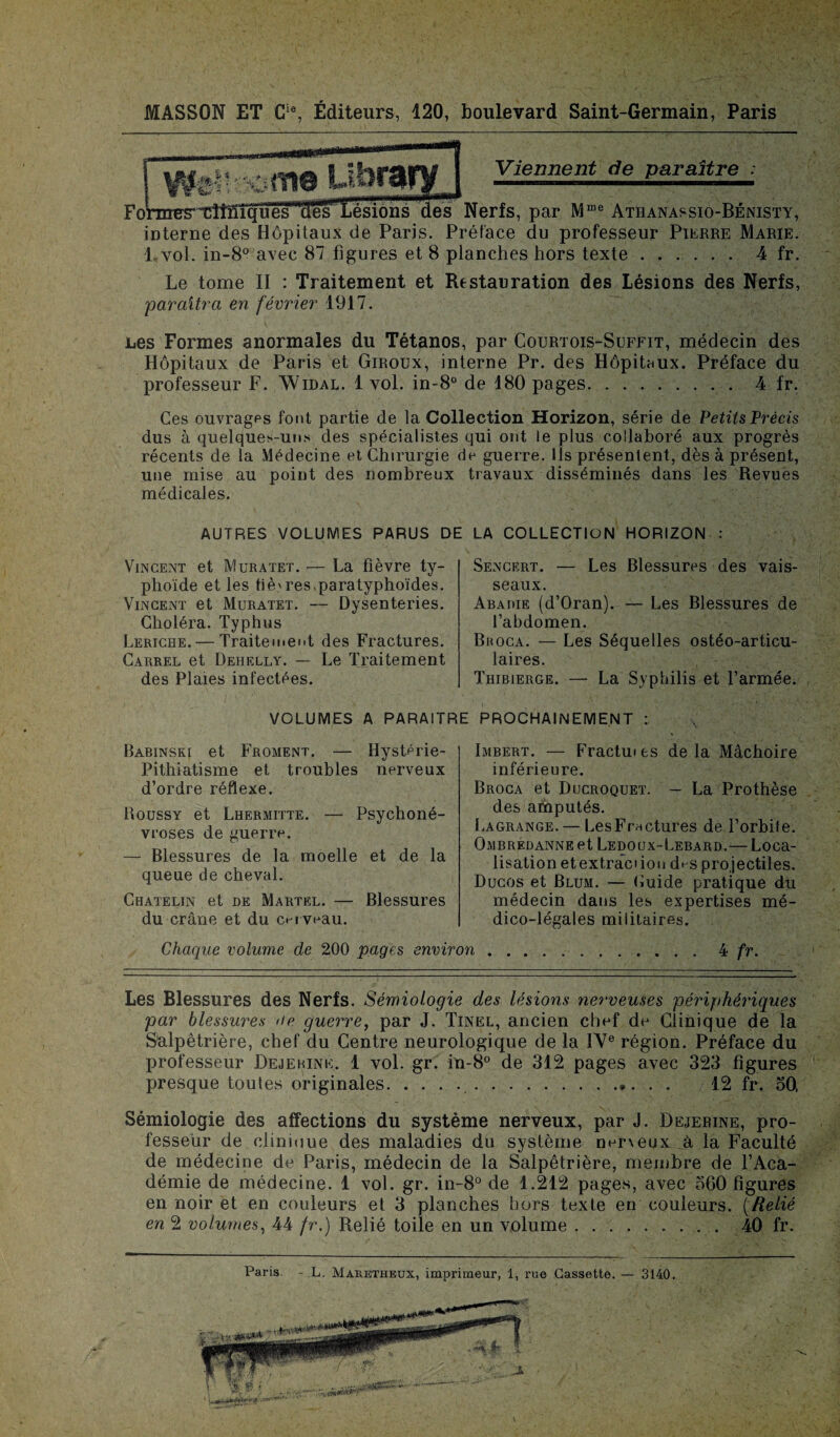 Viennent de paraître Former tîtïïîqüësmdès Lésions des Nerfs, par Mme Athanassio-Bénisty, interne des Hôpitaux de Paris. Préface du professeur Pierre Marie. 1 vol. in-8° avec 87 figures et 8 planches hors texte ...... 4 fr. Le tome II : Traitement et Restauration des Lésions des Nerfs, paraîtra en février 1917. Les Formes anormales du Tétanos, par Courtois-Suffit, médecin des Hôpitaux de Paris et Giroux, interne Pr. des Hôpitaux. Préface du professeur F. Widal. 1 vol. in-8° de 180 pages.. 4 fr. Ces ouvrages font partie de la Collection Horizon, série de Petits Précis dus à quelques-uns des spécialistes qui ont le plus collaboré aux progrès récents de la Médecine et Chirurgie de guerre, ils présentent, dès à présent, une mise au point des nombreux travaux disséminés dans les Revues médicales. AUTRES VOLUMES PARUS DE LA COLLECTION HORIZON : Vincent et Muratet. — La fièvre ty¬ phoïde et les fièvres,paratyphoïdes. Vincent et Muratet. — Dysenteries. Choléra. Typhus Leriche. — Traitement des Fractures. Carrel et Dehelly. — Le Traitement des Plaies infectées. Sencert. — Les Blessures des vais¬ seaux. Abadie (d’Oran). — Les Blessures de l’abdomen. Br oca. — Les Séquelles ostéo-articu- laires. Thibierge. — La Syphilis et l’armée. VOLUMES A PARAITRE PROCHAINEMENT : Babinski et Froment. — Hystérie- Pithiatisme et troubles nerveux d’ordre réflexe. Roussy et Lhermitte. — Psychoné¬ vroses de guerre. — Blessures de la moelle et de la queue de cheval. Chatelin et de Martel. — Blessures du crâne et du cerveau. Chaque volume de 200 pages environ Imbert. — Fractm es de la Mâchoire inférieure. Broca et Ducroquet. — La Prothèse des amputés. Lagrange. — LesFrnctures de l’orbite. Ombrédanne et Ledoux-Lebard.— Loca¬ lisation et extrâci ion d^s projectiles. Ducos et Blum. — Cuide pratique du médecin dans les expertises mé¬ dico-légales militaires. 4 fr. Les Blessures des Nerfs. Sémiologie des lésions nerveuses périphériques par blessures >ie guerre, par J. Tinel, ancien chef de Clinique de la Salpêtrière, chef du Centre neurologique de la IVe région. Préface du professeur Dejerine. 1 vol. gr. in-8° de 312 pages avec 323 figures presque toutes originales. .. 12 fr. 30, Sémiologie des affections du système nerveux, par J. Dejebine, pro¬ fesseur de clinique des maladies du système ner\eux à la Faculté de médecine de Paris, médecin de la Salpêtrière, membre de l’Aca¬ démie de médecine. 1 vol. gr. in-8° de 1.212 pages, avec 560 figures en noir et en couleurs et 3 planches hors texte en couleurs. (Relié en 2 volumes, 44 fr.) Relié toile en un volume. 40 fr. Paris. - L, Maretheux, imprimeur, 1, rue Cassette. — 3140.