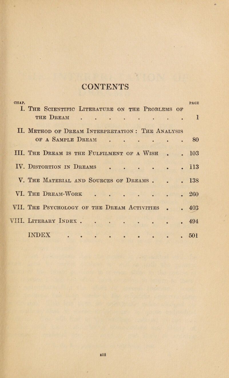 PAGE CHAP. I. The Scientific Literature on the Problems of the Dream ........ II. Method of Dream Interpretation : The Analysis of a Sample Dream ...... III. The Dream is the Fulfilment of a Wish IV. Distortion in Dreams V. The Material and Sources of Dreams . VI. The Dream-Work ....... VII. The Psychology of the Dream Activities 0 VIII. Literary Index . 1 80 103 113 138 260 403 494 501 INDEX