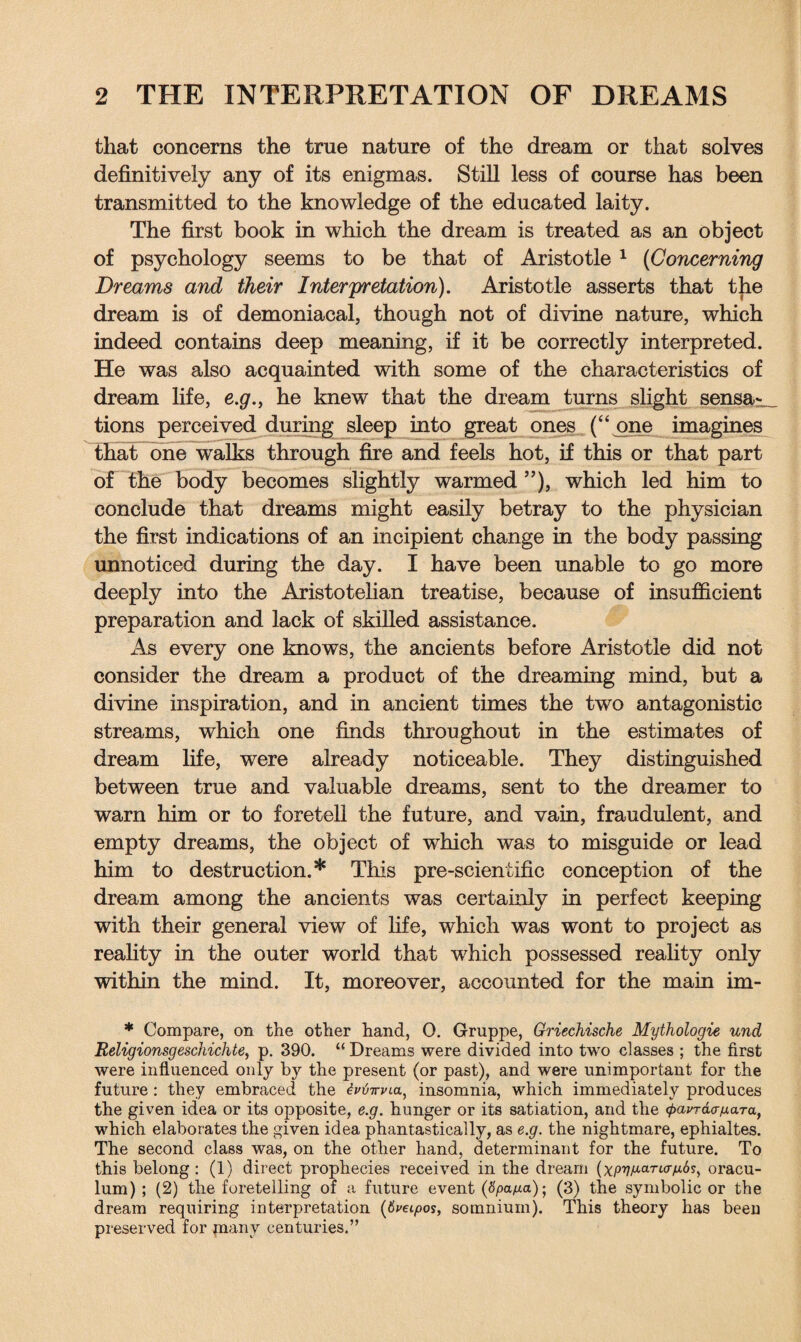 that concerns the true nature of the dream or that solves definitively any of its enigmas. Still less of course has been transmitted to the knowledge of the educated laity. The first book in which the dream is treated as an object of psychology seems to be that of Aristotle 1 (Concerning Dreams and their Interpretation). Aristotle asserts that the dream is of demoniacal, though not of divine nature, which indeed contains deep meaning, if it be correctly interpreted. He was also acquainted with some of the characteristics of dream life, e.g., he knew that the dream turns slight sensa¬ tions perceived during sleep into great ones (“ one imagines that one walks through fire and feels hot, if this or that part of the body becomes slightly warmed ”), which led him to conclude that dreams might easily betray to the physician the first indications of an incipient change in the body passing unnoticed during the day. I have been unable to go more deeply into the Aristotelian treatise, because of insufficient preparation and lack of skilled assistance. As every one knows, the ancients before Aristotle did not consider the dream a product of the dreaming mind, but a divine inspiration, and in ancient times the two antagonistic streams, which one finds throughout in the estimates of dream life, were already noticeable. They distinguished between true and valuable dreams, sent to the dreamer to warn him or to foretell the future, and vain, fraudulent, and empty dreams, the object of which was to misguide or lead him to destruction.* This pre-scientific conception of the dream among the ancients was certainly in perfect keeping with their general view of fife, which was wont to project as reality in the outer world that which possessed reality only within the mind. It, moreover, accounted for the main im- * Compare, on the other hand, 0. Gruppe, Griechische Mythologie und Religionsgeschichte, p. 390. “ Dreams were divided into two classes ; the first were influenced only by the present (or past), and were unimportant for the future : they embraced the ivtimna, insomnia, which immediately produces the given idea or its opposite, e.g. hunger or its satiation, and the (j>avT&<rfj,aTaf which elaborates the given idea phantastically, as e.g. the nightmare, ephialtes. The second class was, on the other hand, determinant for the future. To this belong: (1) direct prophecies received in the dream (x/n?A<-aTt<r^6s, oracu- lum) ; (2) the foretelling of a future event (fy>a/xa); (3) the symbolic or the dream requiring interpretation (6m/>os, somnium). This theory has been preserved for jnany centuries.”