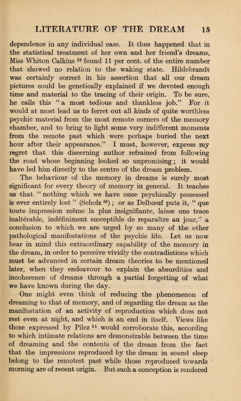 dependence in any individual case. It thus happened that in the statistical treatment of her own and her friend’s dreams, Miss Whiton Calkins 12 found 11 per cent, of the entire number that showed no relation to the waking state. Hildebrandt was certainly correct in his assertion that all our dream pictures could be genetically explained if we devoted enough time and material to the tracing of their origin. To be sure, he calls this “ a most tedious and thankless job.” For it would at most lead us to ferret out all kinds of quite worthless psychic material from the most remote corners of the memory chamber, and to bring to light some very indifferent moments from the remote past which were perhaps buried the next hour after their appearance.” I must, however, express my regret that this discerning author refrained from following the road whose beginning looked so unpromising ; it would have led him directly to the centre of the dream problem. The behaviour of the memory in dreams is surely most significant for every theory of memory in general. It teaches us that, “ nothing which we have once psychically possessed is ever entirely lost ” (Scholz 59); or as Relboeuf puts it, “ que toute impression meme la plus insignifiante, iaisse une trace inalterable, indefiniment susceptible de reparaitre an jour,” a conclusion to which we are urged by so many of the other pathological manifestations of the psychic life. Let us now bear in mind this extraordinary capability of the memory in the dream, in order to perceive vividly the contradictions which must be advanced in certain dream theories to be mentioned later, when they endeavour to explain the absurdities and incoherence of dreams through a partial forgetting of what we have known during the day. One might even think of reducing the phenomenon of dreaming to that of memory, and of regarding the dream as the manifestation of an activity of reproduction which does not rest even at night, and which is an end in itself. Views like those expressed by Pilcz 51 would corroborate this, according to which intimate relations are demonstrable between the time of dreaming and the contents of the dream from the fact that the impressions reproduced by the dream in sound sleep belong to the remotest past while those reproduced towards morning are of recent origin. But such a conception is rendered