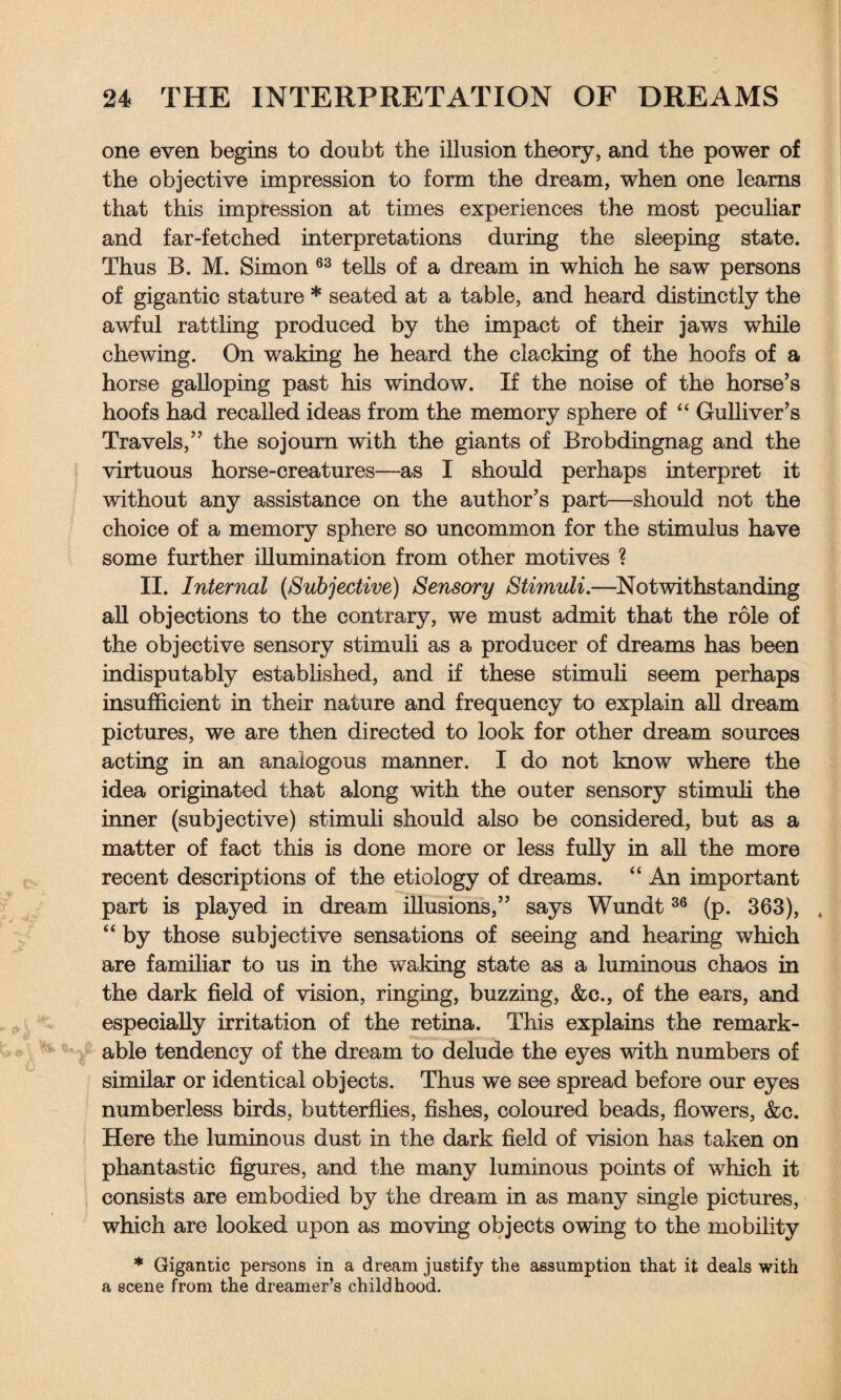 one even begins to doubt the illusion theory, and the power of the objective impression to form the dream, when one learns that this impression at times experiences the most peculiar and far-fetched interpretations during the sleeping state. Thus B. M. Simon 63 tells of a dream in which he saw persons of gigantic stature * seated at a table, and heard distinctly the awful rattling produced by the impact of their jaws while chewing. On waking he heard the clacking of the hoofs of a horse galloping past his window. If the noise of the horse’s hoofs had recalled ideas from the memory sphere of “ Gulliver’s Travels,” the sojourn with the giants of Brobdingnag and the virtuous horse-creatures—as I should perhaps interpret it without any assistance on the author’s part—should not the choice of a memory sphere so uncommon for the stimulus have some further illumination from other motives ? II. Internal (,Subjective) Sensory Stimuli.—Notwithstanding all objections to the contrary, we must admit that the role of the objective sensory stimuli as a producer of dreams has been indisputably established, and if these stimuli seem perhaps insufficient in their nature and frequency to explain all dream pictures, we are then directed to look for other dream sources acting in an analogous manner. I do not know where the idea originated that along with the outer sensory stimuli the inner (subjective) stimuli should also be considered, but as a matter of fact this is done more or less fully in all the more recent descriptions of the etiology of dreams. “ An important part is played in dream illusions,” says Wundt36 (p. 363), . “ by those subjective sensations of seeing and hearing which are familiar to us in the waking state as a luminous chaos in the dark field of vision, ringing, buzzing, &c., of the ears, and especially irritation of the retina. This explains the remark¬ able tendency of the dream to delude the eyes with numbers of similar or identical objects. Thus we see spread before our eyes numberless birds, butterflies, fishes, coloured beads, flowers, &c. Here the luminous dust in the dark field of vision has taken on phantastic figures, and the many luminous points of which it consists are embodied by the dream in as many single pictures, which are looked upon as moving objects owing to the mobility * Gigantic persons in a dream justify the assumption that it deals with a scene from the dreamer’s childhood.