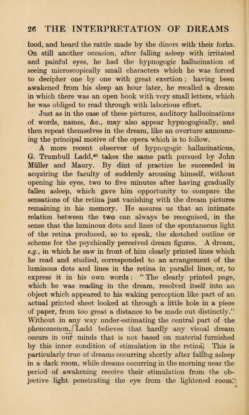 food, and heard the rattle made by the diners with their forks. On still another occasion, after falling asleep with irritated and painful eyes, he had the hypnogogic hallucination of seeing microscopically small characters which he was forced to decipher one by one with great exertion ; having been awakened from his sleep an hour later, he recalled a dream in which there was an open book with very small letters, which he was obliged to read through with laborious effort. Just as in the case of these pictures, auditory hallucinations of words, names, &c., may also appear hypnogogically, and then repeat themselves in the dream, like an overture announc¬ ing the principal motive of the opera which is to follow. A more recent observer of hypnogogic hallucinations, G. Trumbull Ladd,40 takes the same path pursued by John Muller and Maury. By dint of practice he succeeded in acquiring the faculty of suddenly arousing himself, without opening his eyes, two to five minutes after having gradually fallen asleep, which gave him opportunity to compare the sensations of the retina just vanishing with the dream pictures remaining in his memory. He assures us that an intimate relation between the two can always be recognised, in the sense that the luminous dots and lines of the spontaneous light of the retina produced, so to speak, the sketched outline or scheme for the psychically perceived dream figures. A dream, e.g., in which he saw in front of him clearly printed lines which he read and studied, corresponded to an arrangement of the luminous dots and lines in the retina in parallel lines, or, to express it in his own words : “ The clearly printed page, which he was reading in the dream, resolved itself into an object which appeared to his waking perception like part of an actual printed sheet looked at through a little hole in a piece of paper, from too great a distance to be made out distinctly.” Without in any way under-estimating the central part of the phenomenon, Ladd believes that hardly any visual dream occurs in our minds that is not based on material furnished by this inner condition of stimulation in the retina. This is particularly true of dreams occurring shortly after falling asleep in a dark room, while dreams occurring in the morning near the period of awakening receive their stimulation from the ob¬ jective light penetrating the eye from the lightened room.