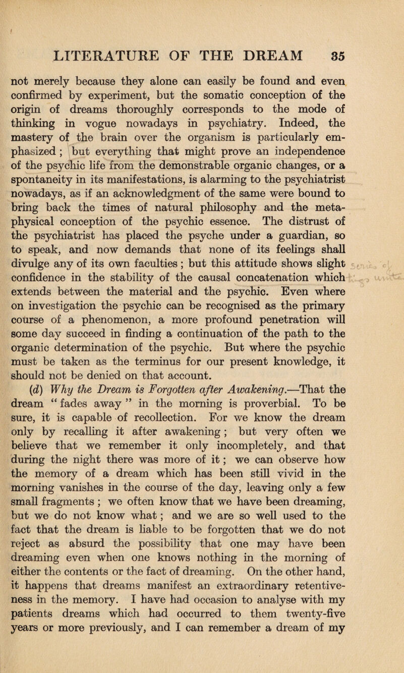 not merely because they alone can easily be found and even confirmed by experiment, but the somatic conception of the origin of dreams thoroughly corresponds to the mode of thinking in vogue nowadays in psychiatry. Indeed, the mastery of the brain over the organism is particularly em¬ phasized ; but everything that might prove an independence of the psychic life from the demonstrable organic changes, or a spontaneity in its manifestations, is alarming to the psychiatrist nowadays, as if an acknowledgment of the same were bound to bring back the times of natural philosophy and the meta¬ physical conception of the psychic essence. The distrust of the psychiatrist has placed the psyche under a guardian, so to speak, and now demands that none of its feelings shall divulge any of its own faculties; but this attitude shows slight confidence in the stability of the causal concatenation which extends between the material and the psychic. Even where on investigation the psychic can be recognised as the primary course of a phenomenon, a more profound penetration will some day succeed in finding a continuation of the path to the organic determination of the psychic. But where the psychic must be taken as the terminus for our present knowledge, it should not be denied on that account. (d) Why the Dream is Forgotten after Awakening.—That the dream “ fades away ” in the morning is proverbial. To be sure, it is capable of recollection. For we know the dream only by recalling it after awakening; but very often we believe that we remember it only incompletely, and that during the night there was more of it; we can observe how the memory of a dream which has been still vivid in the morning vanishes in the course of the day, leaving only a few small fragments ; we often know that we have been dreaming, but we do not know what; and we are so well used to the fact that the dream is liable to be forgotten that we do not reject as absurd the possibility that one may have been dreaming even when one knows nothing in the morning of either the contents or the fact of dreaming. On the other hand, it happens that dreams manifest an extraordinary retentive¬ ness in the memory. I have had occasion to analyse with my patients dreams which had occurred to them twenty-five years or more previously, and I can remember a dream of my