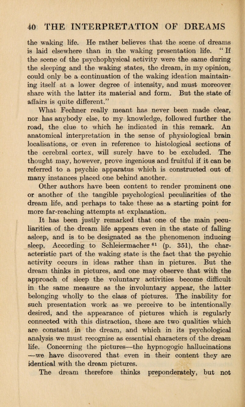 the waking life. He rather believes that the scene of dreams is laid elsewhere than in the waking presentation life. “ If the scene of the psychophysical activity were the same during the sleeping and the waking states, the dream, in my opinion, could only be a continuation of the waking ideation maintain¬ ing itself at a lower degree of intensity, and must moreover share with the latter its material and form. But the state of affairs is quite different.” What Fechner really meant has never been made clear, nor has anybody else, to my knowledge, followed further the road, the clue to which he indicated in this remark. An anatomical interpretation in the sense of physiological brain localisations, or even in reference to histological sections of the cerebral cortex, will surely have to be excluded. The thought may, however, prove ingenious and fruitful if it can be referred to a psychic apparatus which is constructed out of many instances placed one behind another. Other authors have been content to render prominent one or another of the tangible psychological peculiarities of the dream life, and perhaps to take these as a starting point for more far-reaching attempts at explanation. It has been justly remarked that one of the main pecu¬ liarities of the dream life appears even in the state of falling asleep, and is to be designated as the phenomenon inducing sleep. According to Schleiermacher61 (p. 351), the char¬ acteristic part of the waking state is the fact that the psychic activity occurs in ideas rather than in pictures. But the dream thinks in pictures, and one may observe that with the approach of sleep the voluntary activities become difficult in the same measure as the involuntary appear, the latter belonging wholly to the class of pictures. The inability for such presentation work as we perceive to be intentionally desired, and the appearance of pictures which is regularly connected with this distraction, these are two qualities which are constant in the dream, and which in its psychological analysis we must recognise as essential characters of the dream fife. Concerning the pictures—the hypnogogic hallucinations —we have discovered that even in their content they are identical with the dream pictures. The dream therefore thinks preponderate^, but not