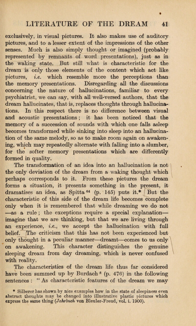 exclusively, in visual pictures. It also makes use of auditory pictures, and to a lesser extent of the impressions of the other senses. Much is also simply thought or imagined (probably represented by remnants of word presentations), just as in the waking state. But still what is characteristic for the dream is only those elements of the content which act like pictures, i.e. which resemble more the perceptions than the memory presentations. Disregarding all the discussions concerning the nature of hallucinations, familiar to every psychiatrist, we can say, with all well-versed authors, that the dream hallucinates, that is, replaces thoughts through hallucina¬ tions. In this respect there is no difference between visual and acoustic presentations; it has been noticed that the memory of a succession of sounds with which one falls asleep becomes transformed while sinking into sleep into an hallucina¬ tion of the same melody, so as to make room again on awaken¬ ing, which may repeatedly alternate with falling into a slumber, for the softer memory presentations which are differently formed in quality. The transformation of an idea into an hallucination is not the only deviation of the dream from a waking thought which perhaps corresponds to it. From these pictures the dream forms a situation, it presents something in the present, it dramatises an idea, as Spitta64 (p. 145) puts it.* But the characteristic of this side of the dream life becomes complete only when it is remembered that while dreaming we do not —as a rule ; the exceptions require a special explanation— imagine that we are thinking, but that we are living through an experience, i.e., we accept the hallucination with full belief. The criticism that this has not been experienced but only thought in a peculiar manner—dreamt—comes to us only on awakening. This character distinguishes the genuine sleeping dream from day dreaming, which is never confused with reality. The characteristics of the dream life thus far considered have been summed up by Burdach 8 (p. 476) in the following sentences : “As characteristic features of the dream we may * Silberer has shown by nice examples how in the state of sleepiness even abstract thoughts may be changed into illustrative plastic pictures which express the same thing (Jahrbuch von Bleuler-Freud, vol. i. 1900).