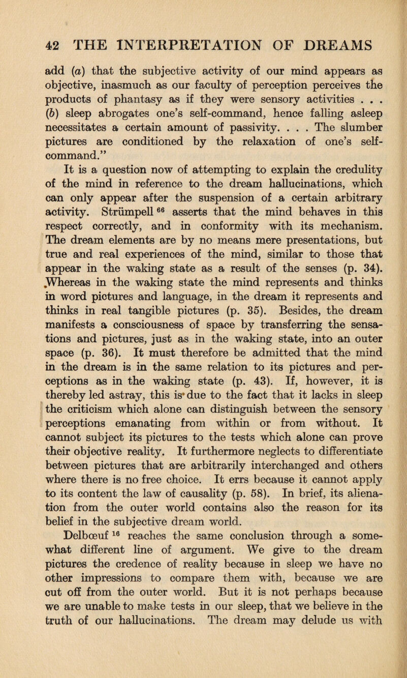 add (a) that the subjective activity of our mind appears as objective, inasmuch as our faculty of perception perceives the products of phantasy as if they were sensory activities . . . (b) sleep abrogates one’s self-command, hence falling asleep necessitates a certain amount of passivity. . . . The slumber pictures are conditioned by the relaxation of one’s self- command.” It is a question now of attempting to explain the credulity of the mind in reference to the dream hallucinations, which can only appear after the suspension of a certain arbitrary activity. Strumpell66 asserts that the mind behaves in this respect correctly, and in conformity with its mechanism. The dream elements are by no means mere presentations, but true and real experiences of the mind, similar to those that appear in the waking state as a result of the senses (p. 34). .Whereas in the waking state the mind represents and thinks in word pictures and language, in the dream it represents and thinks in real tangible pictures (p. 35). Besides, the dream manifests a consciousness of space by transferring the sensa¬ tions and pictures, just as in the waking state, into an outer space (p. 36). It must therefore be admitted that the mind in the dream is in the same relation to its pictures and per¬ ceptions as in the waking state (p. 43). If, however, it is thereby led astray, this is® due to the fact that it lacks in sleep the criticism which alone can distinguish between the sensory perceptions emanating from within or from without. It cannot subject its pictures to the tests which alone can prove their objective reality. It furthermore neglects to differentiate between pictures that are arbitrarily interchanged and others where there is no free choice. It errs because it cannot apply to its content the law of causality (p. 58). In brief, its aliena¬ tion from the outer world contains also the reason for its belief in the subjective dream world. Delboeuf 16 reaches the same conclusion through a some¬ what different line of argument. We give to the dream pictures the credence of reality because in sleep we have no other impressions to compare them with, because we are cut off from the outer world. But it is not perhaps because we are unable to make tests in our sleep, that we believe in the truth of our hallucinations. The dream may delude us with
