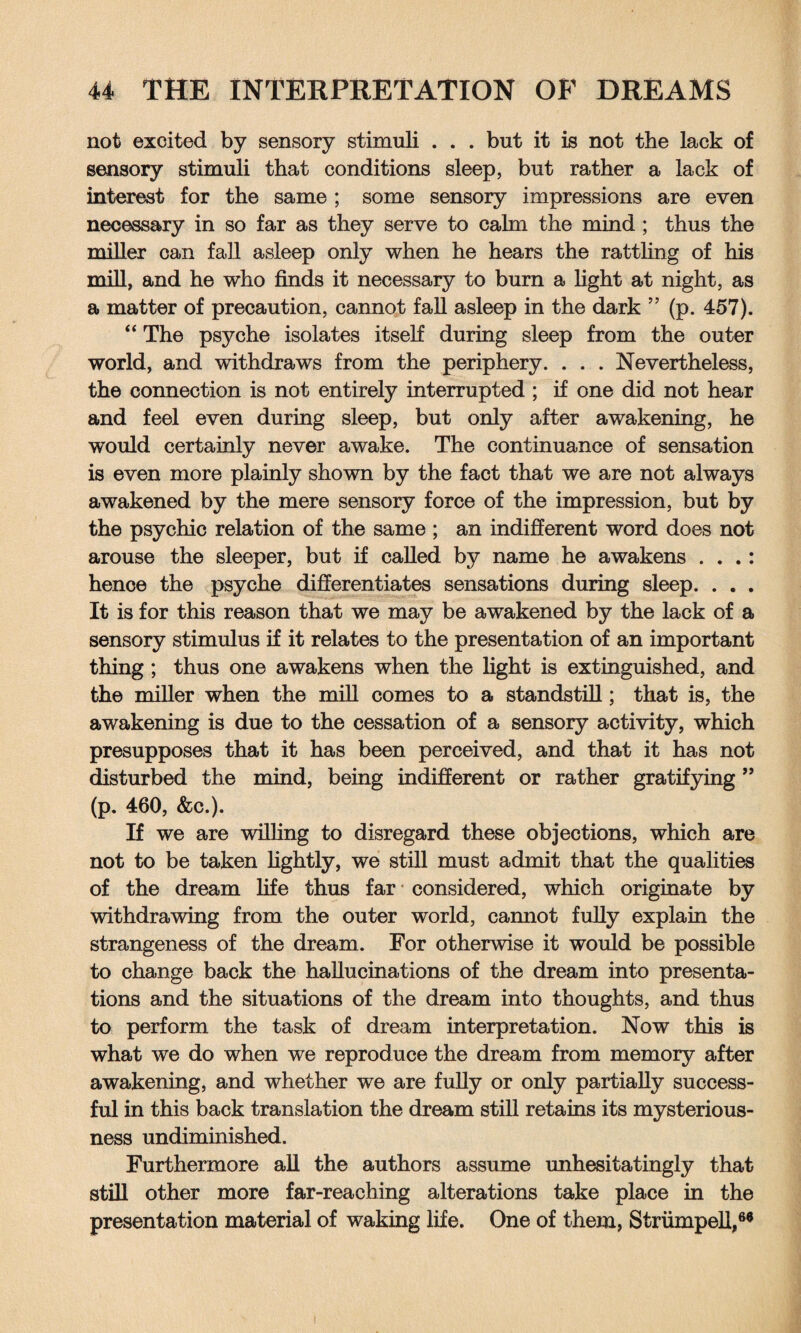 not excited by sensory stimuli . . . but it is not the lack of sensory stimuli that conditions sleep, but rather a lack of interest for the same ; some sensory impressions are even necessary in so far as they serve to calm the mind ; thus the miller can fall asleep only when he hears the rattling of his mill, and he who finds it necessary to burn a light at night, as a matter of precaution, cannot fall asleep in the dark ” (p. 457). “ The psyche isolates itself during sleep from the outer world, and withdraws from the periphery. . . . Nevertheless, the connection is not entirely interrupted ; if one did not hear and feel even during sleep, but only after awakening, he would certainly never awake. The continuance of sensation is even more plainly shown by the fact that we are not always awakened by the mere sensory force of the impression, but by the psychic relation of the same ; an indifferent word does not arouse the sleeper, but if called by name he awakens . . .: hence the psyche differentiates sensations during sleep. . . . It is for this reason that we may be awakened by the lack of a sensory stimulus if it relates to the presentation of an important thing; thus one awakens when the light is extinguished, and the miller when the mill comes to a standstill; that is, the awakening is due to the cessation of a sensory activity, which presupposes that it has been perceived, and that it has not disturbed the mind, being indifferent or rather gratifying ” (p. 460, &c.). If we are willing to disregard these objections, which are not to be taken lightly, we still must admit that the qualities of the dream life thus far considered, which originate by withdrawing from the outer world, camiot fully explain the strangeness of the dream. For otherwise it would be possible to change back the hallucinations of the dream into presenta¬ tions and the situations of the dream into thoughts, and thus to perform the task of dream interpretation. Now this is what we do when we reproduce the dream from memory after awakening, and whether we are fully or only partially success¬ ful in this back translation the dream still retains its mysterious¬ ness undiminished. Furthermore all the authors assume unhesitatingly that still other more far-reaching alterations take place in the presentation material of waking life. One of them, Strumpell,60