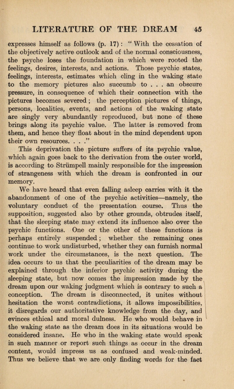 expresses himself as follows (p. 17): “ With the cessation of the objectively active outlook and of the normal consciousness, the psyche loses the foundation in which were rooted the feelings, desires, interests, and actions. Those psychic states, feelings, interests, estimates which cling in the waking state to the memory pictures also succumb to ... an obscure pressure, in consequence of which their connection with the pictures becomes severed ; the perception pictures of things, persons, localities, events, and actions of the waking state are singly very abundantly reproduced, but none of these brings along its psychic value. The latter is removed from them, and hence they float about in the mind dependent upon their own resources. ...” This deprivation the picture suffers of its psychic value, which again goes back to the derivation from the outer world, is according to Striimpell mainly responsible for the impression of strangeness with which the dream is confronted in our memory. We have heard that even falling asleep carries with it the abandonment of one of the psychic activities—namely, the voluntary conduct of the presentation course. Thus the supposition, suggested also by other grounds, obtrudes itself, that the sleeping state may extend its influence also over the psychic functions. One or the other of these functions is perhaps entirely suspended; whether the remaining ones continue to work undisturbed, whether they can furnish normal work under the circumstances, is the next question. The idea occurs to us that the peculiarities of the dream may be explained through the inferior psychic activity during the sleeping state, but now comes the impression made by the dream upon our waking judgment which is contrary to such a conception. The dream is disconnected, it unites without hesitation the worst contradictions, it allows impossibilities, it disregards our authoritative knowledge from the day, and evinces ethical and moral dulness. He who would behave in the waking state as the dream does in its situations would be considered insane. He who in the waking state would speak in such manner or report such things as occur in the dream content, would impress us as confused and weak-minded. Thus we believe that we are only finding words for the fact