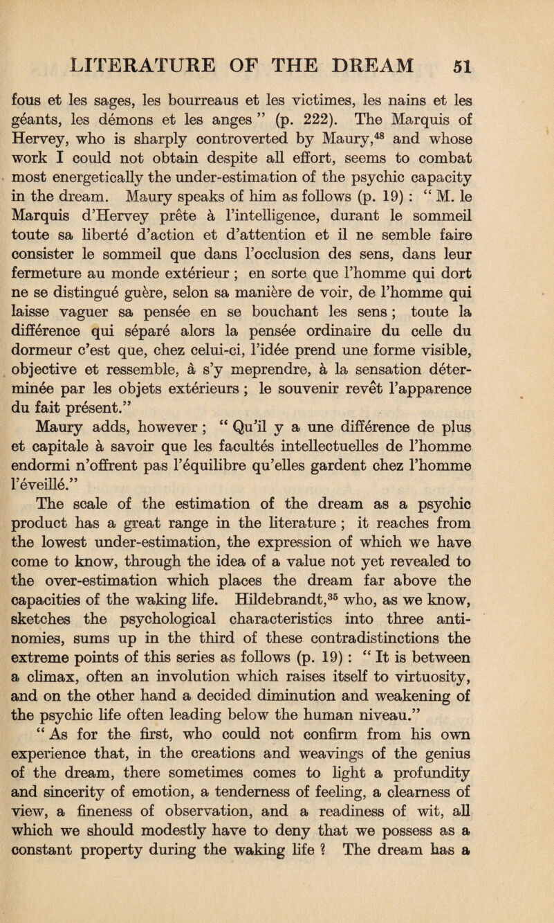 fous et les sages, les bourreaus et les vie times, les nains et les geants, ies demons et les anges ” (p. 222). The Marquis of Hervey, who is sharply controverted by Maury,48 and whose work I could not obtain despite all effort, seems to combat most energetically the under-estimation of the psychic capacity in the dream. Maury speaks of him as follows (p. 19) : “ M. le Marquis d’Hervey prete a l’intelligence, durant le sommeil toute sa liberte d’action et d’attention et il ne semble faire consister le sommeil que dans Focclusion des sens, dans leur fermeture au monde exterieur ; en sorte que i’homme qui dort ne se distingue gukre, selon sa maniere de voir, de Fhomme qui laisse vaguer sa pensee en se bouchant les sens ; toute la difference qui separe alors la pensee ordinaire du celle du dormeur e’est que, chez celui-ci, l’idee prend une forme visible, objective et ressemble, a s’y meprendre, a la sensation deter- minee par les objets exterieurs; le souvenir revet Fapparence du fait present.” Maury adds, however; “ Qu'il y a une difference de plus et capitale a savoir que les facultes intellectuelles de l’homme endormi n’offrent pas Fequilibre qu’elles gardent chez l’homme Feveille.” The scale of the estimation of the dream as a psychic product has a great range in the literature ; it reaches from the lowest under-estimation, the expression of which we have come to know, through the idea of a value not yet revealed to the over-estimation which places the dream far above the capacities of the waking life. Hildebrandt,35 who, as we know, sketches the psychological characteristics into three anti¬ nomies, sums up in the third of these contradistinctions the extreme points of this series as follows (p. 19) : “ It is between a climax, often an involution which raises itself to virtuosity, and on the other hand a decided diminution and weakening of the psychic life often leading below the human niveau.” “ As for the first, who could not confirm from his own experience that, in the creations and weavings of the genius of the dream, there sometimes comes to light a profundity and sincerity of emotion, a tenderness of feeling, a clearness of view, a fineness of observation, and a readiness of wit, all which we should modestly have to deny that we possess as a constant property during the waking life ? The dream has a