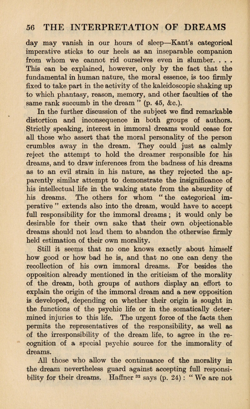 day may vanish in our hours of sleep—Kant's categorical imperative sticks to our heels as an inseparable companion from whom we cannot rid ourselves even in slumber. . . . This can be explained, however, only by the fact that the fundamental in human nature, the moral essence, is too firmly fixed to take part in the activity of the kaleidoscopic shaking up to which phantasy, reason, memory, and other faculties of the same rank succumb in the dream ” (p. 45, &c.). In the further discussion of the subject we find remarkable distortion and inconsequence in both groups of authors. Strictly speaking, interest in immoral dreams would cease for all those who assert that the moral personality of the person crumbles away in the dream. They could just as calmly reject the attempt to hold the dreamer responsible for his dreams, and to draw inferences from the badness of his dreams as to an evil strain in his nature, as they rejected the ap¬ parently similar attempt to demonstrate the insignificance of his intellectual life in the waking state from the absurdity of his dreams. The others for whom “ the categorical im¬ perative ” extends also into the dream, would have to accept full responsibility for the immoral dreams; it would only be desirable for their own sake that their own objectionable dreams should not lead them to abandon the otherwise firmly held estimation of their own morality. Still it seems that no one knows exactly about himself how good or how bad he is, and that no one can deny the recollection of his own immoral dreams. For besides the opposition already mentioned in the criticism of the morality of the dream, both groups of authors display an effort to explain the origin of the immoral dream and a new opposition is developed, depending on whether their origin is sought in the functions of the psychic life or in the somatically deter¬ mined injuries to this life. The urgent force of the facts then permits the representatives of the responsibility, as well as of the irresponsibility of the dream life, to agree in the re¬ cognition of a special psychic source for the immorality of dreams. All those who allow the continuance of the morality in the dream nevertheless guard against accepting full responsi¬ bility for their dreams. Haffner 32 says (p. 24): “ We are not