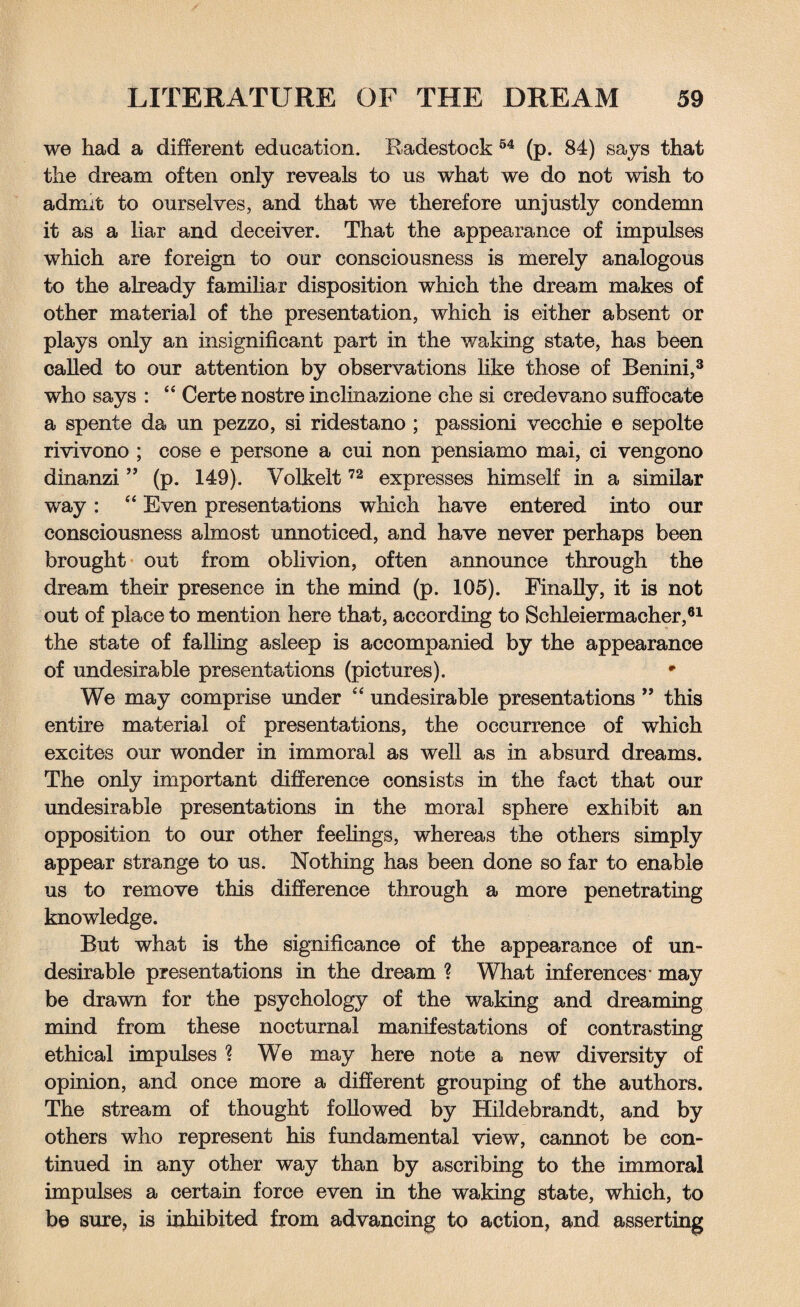 we had a different education. Radestock 54 (p. 84) says that the dream often only reveals to us what we do not wish to admit to ourselves, and that we therefore unjustly condemn it as a liar and deceiver. That the appearance of impulses which are foreign to our consciousness is merely analogous to the already familiar disposition which the dream makes of other material of the presentation, which is either absent or plays only an insignificant part in the waking state, has been called to our attention by observations like those of Benini,3 who says : “ Certe nostre inclinazione che si credevano suffocate a spente da un pezzo, si ridestano ; passioni vecchie e sepolte rivivono ; cose e persone a cui non pensiamo mai, ci vengono dinanzi ” (p. 149). Volkelt72 expresses himself in a similar way: “ Even presentations which have entered into our consciousness almost unnoticed, and have never perhaps been brought out from oblivion, often announce through the dream their presence in the mind (p. 105). Finally, it is not out of place to mention here that, according to Schleiermacher,61 the state of falling asleep is accompanied by the appearance of undesirable presentations (pictures). r We may comprise under “ undesirable presentations ” this entire material of presentations, the occurrence of which excites our wonder in immoral as well as in absurd dreams. The only important difference consists in the fact that our undesirable presentations in the moral sphere exhibit an opposition to our other feelings, whereas the others simply appear strange to us. Nothing has been done so far to enable us to remove this difference through a more penetrating knowledge. But what is the significance of the appearance of un¬ desirable presentations in the dream ? What inferences* may be drawn for the psychology of the waking and dreaming mind from these nocturnal manifestations of contrasting ethical impulses ? We may here note a new diversity of opinion, and once more a different grouping of the authors. The stream of thought followed by Hildebrandt, and by others who represent his fundamental view, cannot be con¬ tinued in any other way than by ascribing to the immoral impulses a certain force even in the waking state, which, to be sure, is inhibited from advancing to action, and asserting