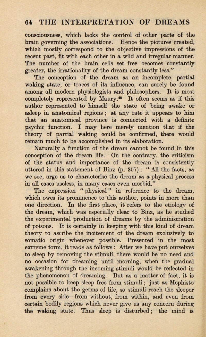 consciousness, which lacks the control of other parts of the brain governing the associations. Hence the pictures created, which mostly correspond to the objective impressions of the recent past, fit with each other in a wild and irregular manner. The number of the brain cells set free becomes constantly greater, the irrationality of the dream constantly less.” The conception of the dream as an incomplete, partial waking state, or traces of its influence, can surely be found among all modern physiologists and philosophers. It is most completely represented by Maury.48 It often seems as if this author represented to himself the state of being awake or asleep in anatomical regions ; at any rate it appears to him that an anatomical province is connected with a definite psychic function. I may here merely mention that if the theory of partial waking could be confirmed, there would remain much to be accomplished in its elaboration. Naturally a function of the dream cannot be found in this conception of the dream life. On the contrary, the criticism of the status and importance of the dream is consistently uttered in this statement of Binz (p. 357) : 44 All the facts, as we see, urge us to characterise the dream as a physical process in all cases useless, in many cases even morbid.” The expression 44 physical ” in reference to the dream, which owes its prominence to this author, points in more than one direction. In the first place, it refers to the etiology of the dream, which was especially clear to Binz, as he studied the experimental production of dreams by the administration of poisons. It is certainly in keeping with this kind of dream theory to ascribe the incitement of the dream exclusively to somatic origin whenever possible. Presented in the most extreme form, it reads as follows : After we have put ourselves to sleep by removing the stimuli, there would be no need and no occasion for dreaming until morning, when the gradual awakening through the incoming stimuli would be reflected in the phenomenon of dreaming. But as a matter of fact, it is not possible to keep sleep free from stimuli; just as Mephisto complains about the germs of life, so stimuli reach the sleeper from every side—from without, from within, and even from certain bodily regions which never give us any concern during the waking state. Thus sleep is disturbed; the mind is