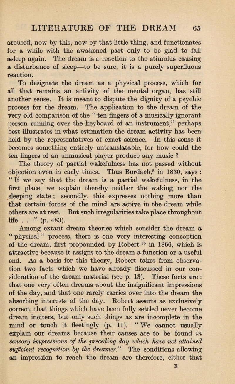 aroused, now by this, now by that little thing, and functionates for a while with the awakened part only to be glad to fall asleep again. The dream is a reaction to the stimulus causing a disturbance of sleep—to be sure, it is a purely superfluous reaction. To designate the dream as a physical process, which for all that remains an activity of the mental organ, has still another sense. It is meant to dispute the dignity of a psychic process for the dream. The application to the dream of the very old comparison of the “ ten fingers of a musically ignorant person running over the keyboard of an instrument,” perhaps best illustrates in what estimation the dream activity has been held by the representatives of exact science. In this sense it becomes something entirely untranslatable, for how could the ten fingers of an unmusical player produce any music ? The theory of partial wakefulness has not passed without objection even in early times. Thus Burdach,8 in 1830, says : “ If we say that the dream is a partial wakefulness, in the first place, we explain thereby neither the waking nor the sleeping state; secondly, this expresses nothing more than that certain forces of the mind are active in the dream while others are at rest. But such irregularities take place throughout life . . ” (p. 483). Among extant dream theories which consider the dream a 44 physical ” process, there is one very interesting conception of the dream, first propounded by Robert55 in 1866, which is attractive because it assigns to the dream a function or a useful end. As a basis for this theory, Robert takes from observa¬ tion two facts which we have already discussed in our con¬ sideration of the dream material (see p. 13). These facts are : that one very often dreams about the insignificant impressions of the day, and that one rarely carries over into the dream the absorbing interests of the day. Robert asserts as exclusively correct, that things which have been fully settled never become dream inciters, but only such things as are incomplete in the mind or touch it fleetingly (p. 11). 44 We cannot usually explain our dreams because their causes are to be found in sensory impressions of the preceding day which have not attained sufficient recognition by the dreamer.” The conditions allowing an impression to reach the dream are therefore, either that