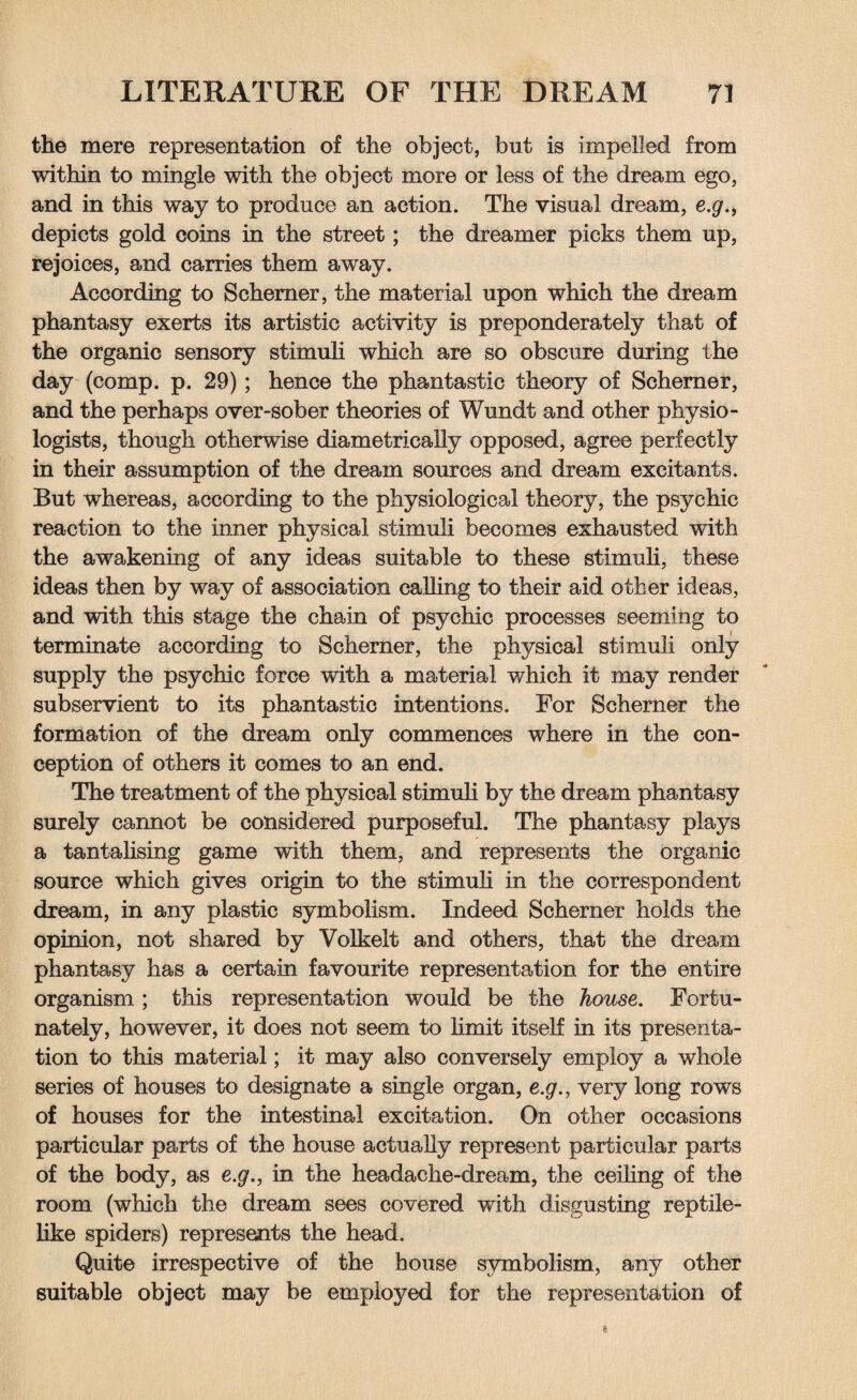 the mere representation of the object, but is impelled from within to mingle with the object more or less of the dream ego, and in this way to produce an action. The visual dream, e.g., depicts gold coins in the street; the dreamer picks them up, rejoices, and carries them away. According to Schemer, the material upon which the dream phantasy exerts its artistic activity is preponderate^ that of the organic sensory stimuli which are so obscure during the day (comp. p. 29); hence the phantastic theory of Schemer, and the perhaps over-sober theories of Wundt and other physio¬ logists, though otherwise diametrically opposed, agree perfectly in their assumption of the dream sources and dream excitants. But whereas, according to the physiological theory, the psychic reaction to the inner physical stimuli becomes exhausted with the awakening of any ideas suitable to these stimuli, these ideas then by way of association calling to their aid other ideas, and with this stage the chain of psychic processes seeming to terminate according to Schemer, the physical stimuli only supply the psychic force with a material which it may render subservient to its phantastic intentions. For Schemer the formation of the dream only commences where in the con¬ ception of others it comes to an end. The treatment of the physical stimuli by the dream phantasy surely cannot be considered purposeful. The phantasy plays a tantalising game with them, and represents the organic source which gives origin to the stimuli in the correspondent dream, in any plastic symbolism. Indeed Schemer holds the opinion, not shared by Volkelt and others, that the dream phantasy has a certain favourite representation for the entire organism ; this representation would be the house. Fortu¬ nately, however, it does not seem to limit itself in its presenta¬ tion to this material; it may also conversely employ a whole series of houses to designate a single organ, e.g., very long rows of houses for the intestinal excitation. On other occasions particular parts of the house actually represent particular parts of the body, as e.g., in the headache-dream, the ceiling of the room (which the dream sees covered with disgusting reptile¬ like spiders) represents the head. Quite irrespective of the house symbolism, any other suitable object may be employed for the representation of