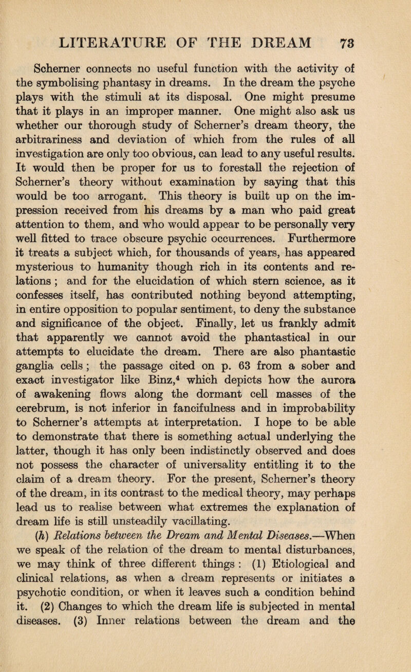 Schemer connects no useful function with the activity of the symbolising phantasy in dreams. In the dream the psyche plays with the stimuli at its disposal. One might presume that it plays in an improper manner. One might also ask us whether our thorough study of Schemer’s dream theory, the arbitrariness and deviation of which from the rules of all investigation are only too obvious, can lead to any useful results. It would then be proper for us to forestall the rejection of Schemer’s theory without examination by saying that this would be too arrogant. This theory is built up on the im¬ pression received from his dreams by a man who paid great attention to them, and who would appear to be personally very well fitted to trace obscure psychic occurrences. Furthermore it treats a subject which, for thousands of years, has appeared mysterious to humanity though rich in its contents and re¬ lations ; and for the elucidation of which stern science, as it confesses itself, has contributed nothing beyond attempting, in entire opposition to popular sentiment, to deny the substance and significance of the object. Finally, let us frankly admit that apparently we cannot avoid the phantastical in our attempts to elucidate the dream. There are also phantastic ganglia cells ; the passage cited on p. 63 from a sober and exact investigator like Binz,4 which depicts how the aurora of awakening flows along the dormant cell masses of the cerebrum, is not inferior in fancifulness and in improbability to Schemer’s attempts at interpretation. I hope to be able to demonstrate that there is something actual underlying the latter, though it has only been indistinctly observed and does not possess the character of universality entitling it to the claim of a dream theory. For the present, Schemer’s theory of the dream, in its contrast to the medical theory, may perhaps lead us to realise between what extremes the explanation of dream life is still unsteadily vacillating. (h) Relations between the Dream and Mental Diseases.—When we speak of the relation of the dream to mental disturbances, we may think of three different things : (1) Etiological and clinical relations, as when a dream represents or initiates a psychotic condition, or when it leaves such a condition behind it. (2) Changes to which the dream life is subjected in mental diseases. (3) Inner relations between the dream and the